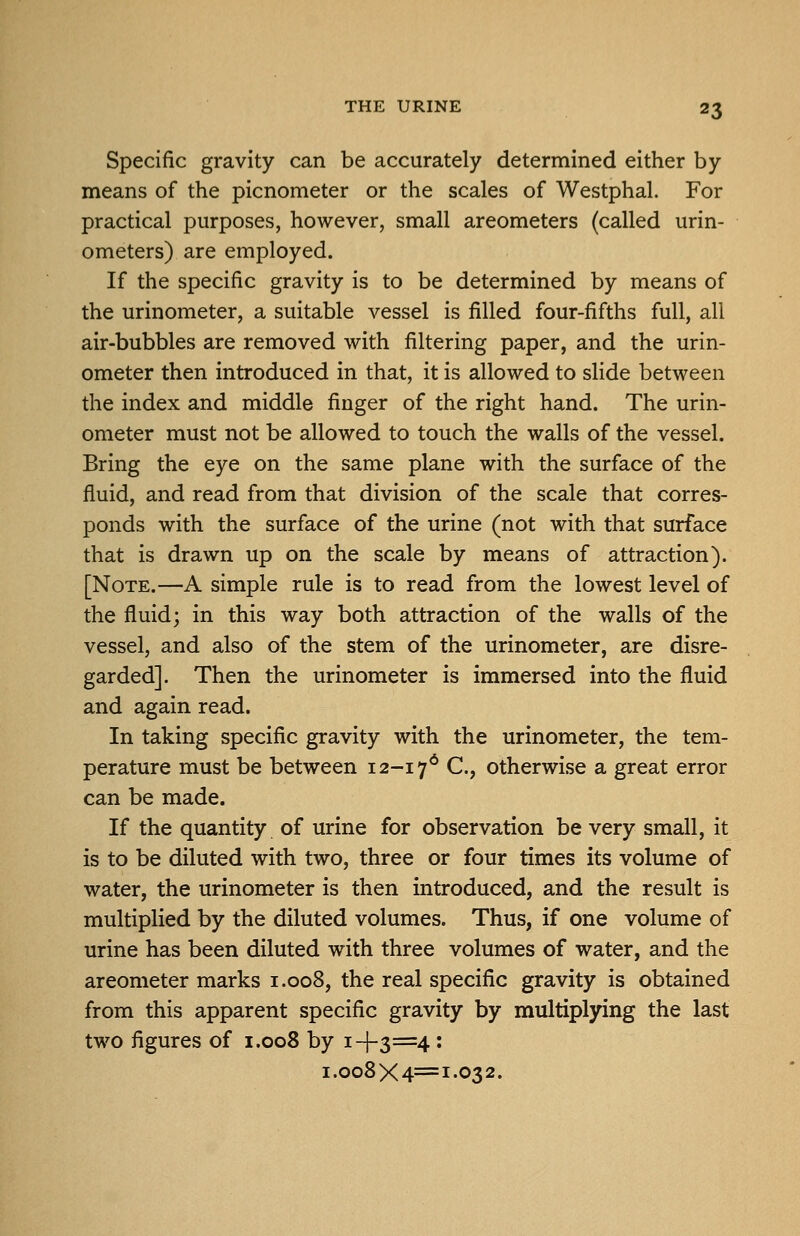 Specific gravity can be accurately determined either by means of the picnometer or the scales of Westphal. For practical purposes, however, small areometers (called urin- ometers) are employed. If the specific gravity is to be determined by means of the urinometer, a suitable vessel is filled four-fifths full, all air-bubbles are removed with filtering paper, and the urin- ometer then introduced in that, it is allowed to slide between the index and middle finger of the right hand. The urin- ometer must not be allowed to touch the walls of the vessel. Bring the eye on the same plane with the surface of the fluid, and read from that division of the scale that corres- ponds with the surface of the urine (not with that surface that is drawn up on the scale by means of attraction). [Note.—A simple rule is to read from the lowest level of the fluid; in this way both attraction of the walls of the vessel, and also of the stem of the urinometer, are disre- garded]. Then the urinometer is immersed into the fluid and again read. In taking specific gravity with the urinometer, the tem- perature must be between 12-17* C-? otherwise a great error can be made. If the quantity of urine for observation be very small, it is to be diluted with two, three or four times its volume of water, the urinometer is then introduced, and the result is multiplied by the diluted volumes. Thus, if one volume of urine has been diluted with three volumes of water, and the areometer marks 1.008, the real specific gravity is obtained from this apparent specific gravity by multiplying the last two figures of 1.008 by 1-1-3=4: 1.008X4=1-032.