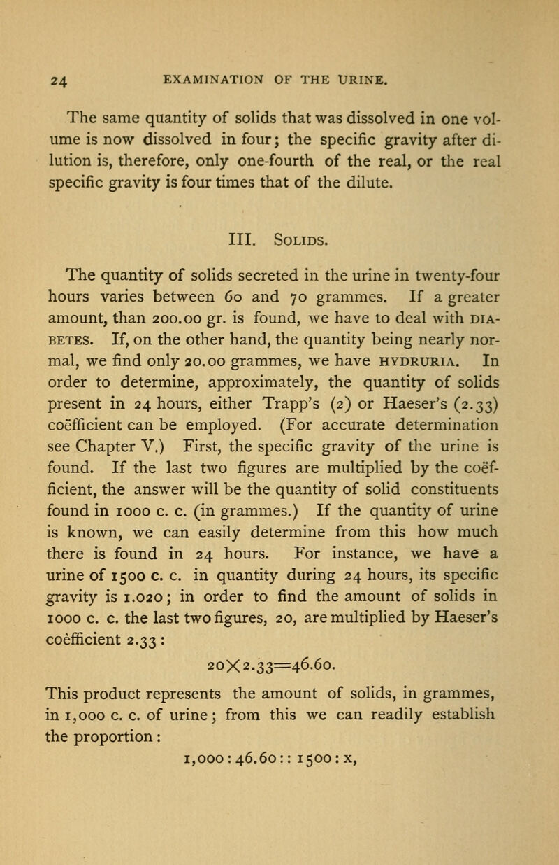 The same quantity of solids that was dissolved in one vol- ume is now dissolved in four; the specific gravity after di- lution is, therefore, only one-fourth of the real, or the real specific gravity is four times that of the dilute. III. Solids. The quantity of solids secreted in the urine in twenty-four hours varies between 60 and 70 grammes. If a greater amount, than 200.00 gr. is found, we have to deal with dia- betes. If, on the other hand, the quantity being nearly nor- mal, we find only 20.00 grammes, we have hydruria. In order to determine, approximately, the quantity of solids present in 24 hours, either Trapp's (2) or Haeser's (2.33) coefficient can be employed. (For accurate determination see Chapter V.) First, the specific gravity of the urine is found. If the last two figures are multiplied by the coef- ficient, the answer will be the quantity of solid constituents found in 1000 c. c. (in grammes.) If the quantity of urine is known, we can easily determine from this how much there is found in 24 hours. For instance, we have a urine of 1500 c. c. in quantity during 24 hours, its specific gravity is 1.020; in order to find the amount of solids in 1000 c. c. the last two figures, 20, are multiplied by Haeser's coefficient 2.33: 20X2.33=46.60. This product represents the amount of solids, in grammes, in 1,000 c. c. of urine; from this we can readily establish the proportion: 1,000: 46.60:: 1500: x.