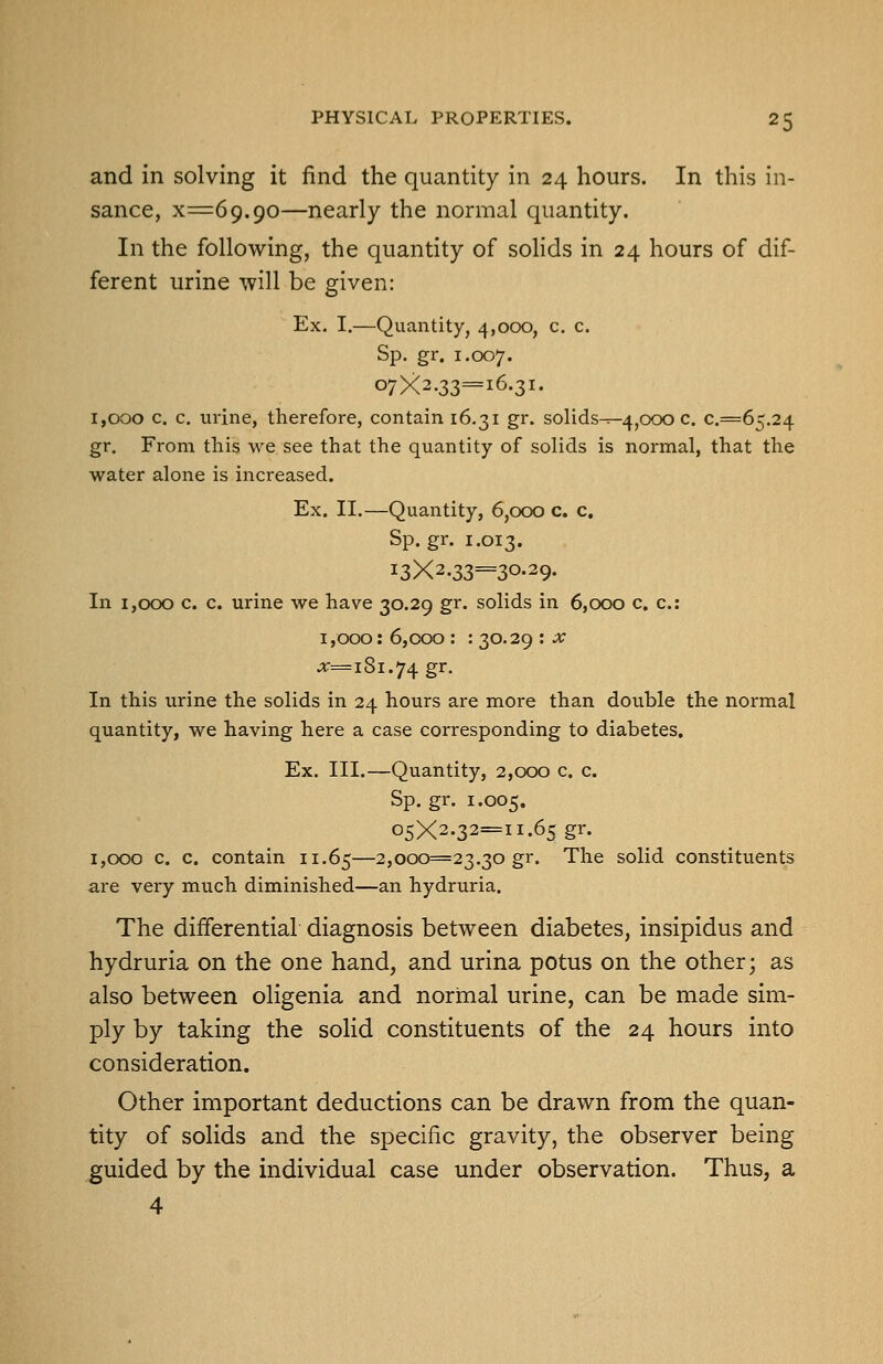 and in solving it find the quantity in 24 hours. In this in- sance, x=69.90—nearly the normal quantity. In the following, the quantity of sohds in 24 hours of dif- ferent urine will be given: Ex. I,—Quantity, 4,000, c. c. Sp, gr. 1.007. 07X2.33=16.31. 1,000 c. c. urine, therefore, contain 16.31 gr. solids^-4,000 c, €.=65.24 gr. From this we see that the quantity of solids is normal, that the water alone is increased. Ex. II.—Quantity, 6,000 c. c, Sp.gr. 1.013. i3X2.33=30-29- In 1,000 c. c. urine we have 30.29 gr. solids in 6,000 c. c: 1,000:6,000: : 30.29 ::v jr=iSi.74gr. In this urine the solids in 24 hours are more than double the normal quantity, we having here a case corresponding to diabetes. Ex. III.—Quantity, 2,000 c. c. Sp.gr. 1.005. 05X2.32=11.65 gr. 1,000 c. c. contain 11.65—2,000=23.30 gr. The solid constituents are very much diminished—an hydruria. The differential diagnosis between diabetes, insipidus and hydruria on the one hand, and urina potus on the other; as also between oligenia and normal urine, can be made sim- ply by taking the soHd constituents of the 24 hours into consideration. Other important deductions can be drawn from the quan- tity of solids and the specific gravity, the observer being guided by the individual case under observation. Thus, a 4