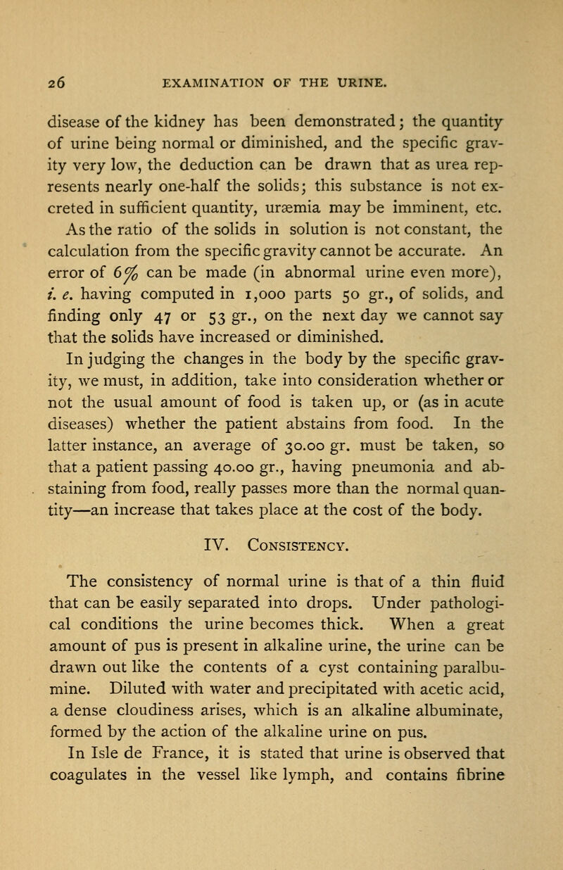 disease of the kidney has been demonstrated; the quantity of urine being normal or diminished, and the specific grav- ity very low, the deduction can be drawn that as urea rep- resents nearly one-half the solids; this substance is not ex- creted in sufficient quantity, uraemia may be imminent, etc. As the ratio of the solids in solution is not constant, the calculation from the specific gravity cannot be accurate. An error of 6^ can be made (in abnormal urine even more), /. e. having computed in i,ooo parts 50 gr., of solids, and finding only 47 or 53 gr., on the next day we cannot say that the solids have increased or diminished. In judging the changes in the body by the specific grav- ity, we must, in addition, take into consideration whether or not the usual amount of food is taken up, or (as in acute diseases) whether the patient abstains from food. In the latter instance, an average of 30.00 gr. must be taken, so that a patient passing 40.00 gr., having pneumonia and ab- staining from food, really passes more than the normal quan- tity—an increase that takes place at the cost of the body. IV. Consistency. The consistency of normal urine is that of a thin fluid that can be easily separated into drops. Under pathologi- cal conditions the urine becomes thick. When a great amount of pus is present in alkaline urine, the urine can be drawn out like the contents of a cyst containing paralbu- mine. Diluted with water and precipitated with acetic acid, a dense cloudiness arises, which is an alkaline albuminate, formed by the action of the alkaline urine on pus. In Isle de France, it is stated that urine is observed that coagulates in the vessel like lymph, and contains fibrine