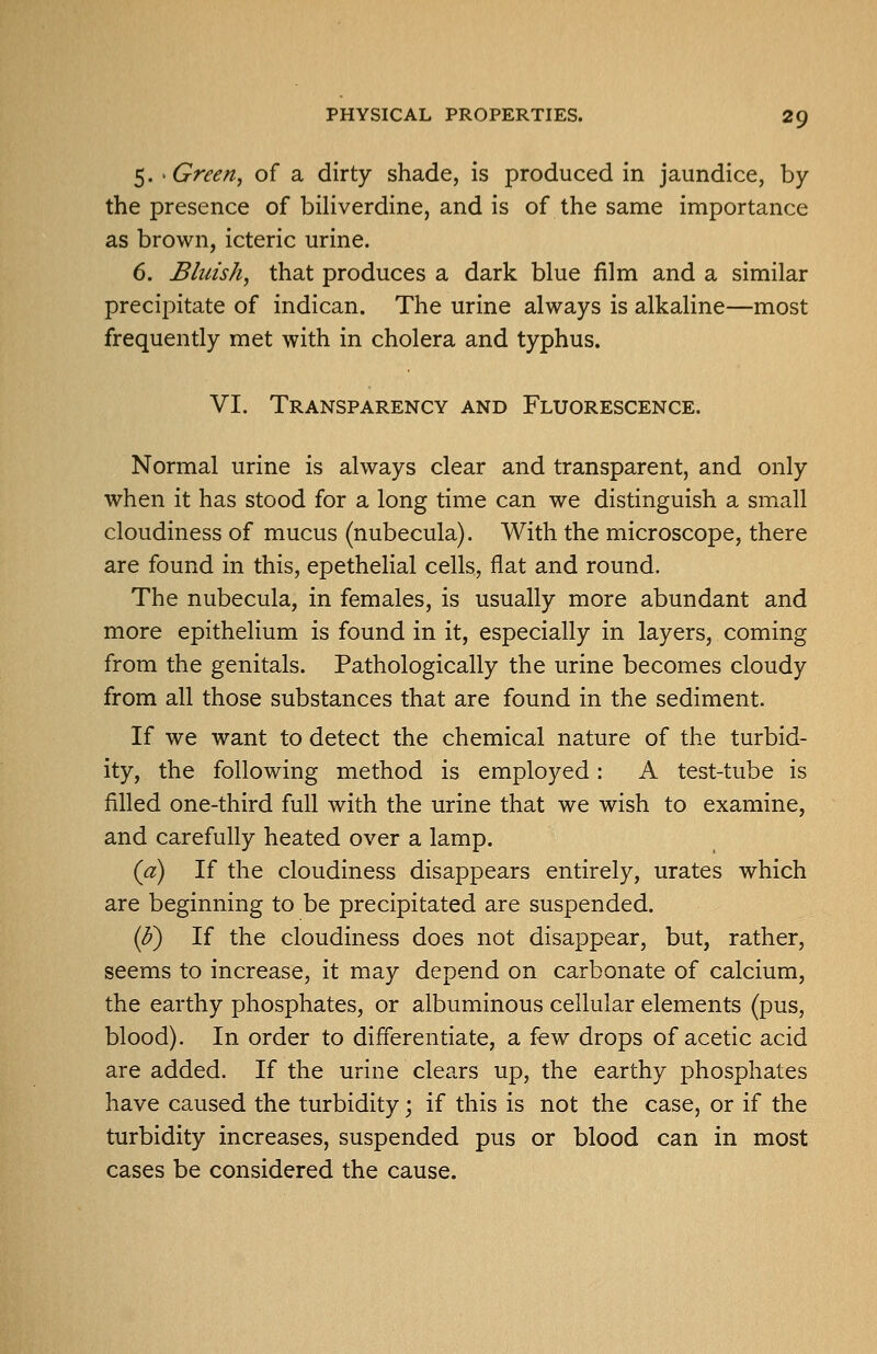 5. 'Greerij of a dirty shade, is produced in jaundice, by the presence of biliverdine, and is of the same importance as brown, icteric urine. 6. Bluish, that produces a dark blue film and a similar precipitate of indican. The urine always is alkaline—most frequently met with in cholera and typhus. VI. Transparency and Fluorescence. Normal urine is always clear and transparent, and only when it has stood for a long time can we distinguish a small cloudiness of mucus (nubecula). With the microscope, there are found in this, epetheUal cells, flat and round. The nubecula, in females, is usually more abundant and more epithelium is found in it, especially in layers, coming from the genitals. Pathologically the urine becomes cloudy from all those substances that are found in the sediment. If we want to detect the chemical nature of the turbid- ity, the following method is employed: A test-tube is filled one-third full with the urine that we wish to examine, and carefully heated over a lamp. (a) If the cloudiness disappears entirely, urates which are beginning to be precipitated are suspended. (3) If the cloudiness does not disappear, but, rather, seems to increase, it may depend on carbonate of calcium, the earthy phosphates, or albuminous cellular elements (pus, blood). In order to differentiate, a few drops of acetic acid are added. If the urine clears up, the earthy phosphates have caused the turbidity; if this is not the case, or if the turbidity increases, suspended pus or blood can in most cases be considered the cause.