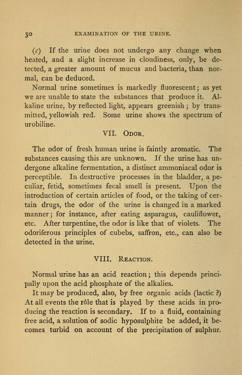 3° (c) If the urine does not undergo any change when heated, and a sHght increase in cloudiness, only, be de- tected, a greater amount of mucus and bacteria, than nor- mal, can be deduced. Normal urine sometimes is markedly fluorescent; as yet we are unable to state the substances that produce it. Al- kaline urine, by reflected light, appears greenish; by trans- mitted, yellowish red. Some urine shows the spectrum of urobiline. VII. Odor. The odor of fresh human urine is faintly aromatic. The substances causing this are unknown. If the urine has un- dergone alkaline fermentation, a distinct ammoniacal odor is perceptible. In destructive processes in the bladder, a pe- culiar, fetid, sometimes fecal smell is present. Upon the introduction of certain articles of food, or the taking of cer- tain drugs, the odor of the urine is changed in a marked manner; for instance, after eating asparagus, cauliflower, etc. After turpentine, the odor is like that of violets. The odoriferous principles of cubebs, saffron, etc., can also be detected in the urine. VIII. Reaction. Normal urine has an acid reaction; this depends princi- pally upon the acid phosphate of the alkalies. It may be produced, also, by free organic acids (lactic ?) At all events the role that is played by these acids in pro- ducing the reaction is secondary. If to a fluid, containing free acid, a solution of sodic hyposulphite be added, it be- comes turbid on account of the precipitation of sulphur.