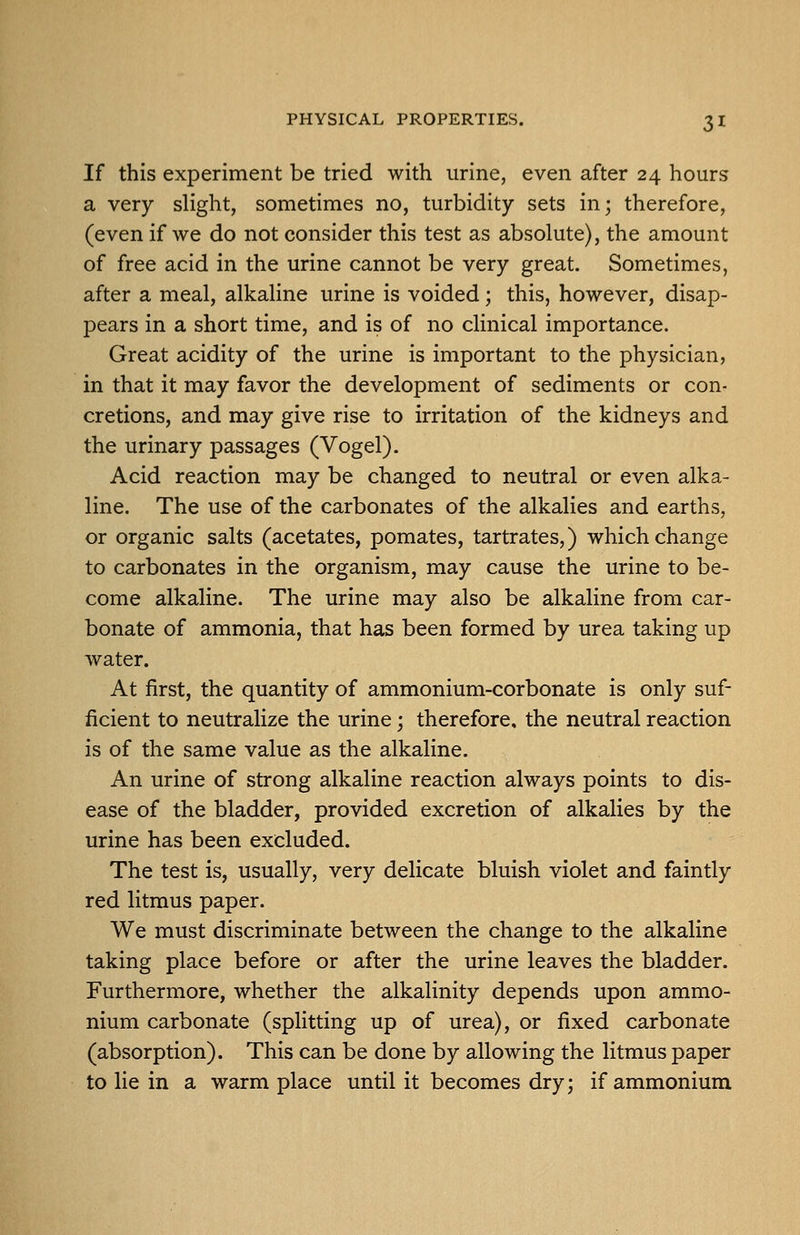 If this experiment be tried with urine, even after 24 hours a very slight, sometimes no, turbidity sets in; therefore, (even if we do not consider this test as absolute), the amount of free acid in the urine cannot be very great. Sometimes, after a meal, alkaline urine is voided; this, however, disap- pears in a short time, and is of no clinical importance. Great acidity of the urine is important to the physician, in that it may favor the development of sediments or con- cretions, and may give rise to irritation of the kidneys and the urinary passages (Vogel). Acid reaction may be changed to neutral or even alka- line. The use of the carbonates of the alkalies and earths, or organic salts (acetates, pomates, tartrates,) which change to carbonates in the organism, may cause the urine to be- come alkaline. The urine may also be alkaline from car- bonate of ammonia, that has been formed by urea taking up water. At first, the quantity of ammonium-corbonate is only suf- ficient to neutralize the urine; therefore, the neutral reaction is of the same value as the alkaline. An urine of strong alkaline reaction always points to dis- ease of the bladder, provided excretion of alkalies by the urine has been excluded. The test is, usually, very delicate bluish violet and faintly red litmus paper. We must discriminate between the change to the alkaline taking place before or after the urine leaves the bladder. Furthermore, whether the alkalinity depends upon ammo- nium carbonate (splitting up of urea), or fixed carbonate (absorption). This can be done by allowing the litmus paper to lie in a warm place until it becomes dry; if ammonium