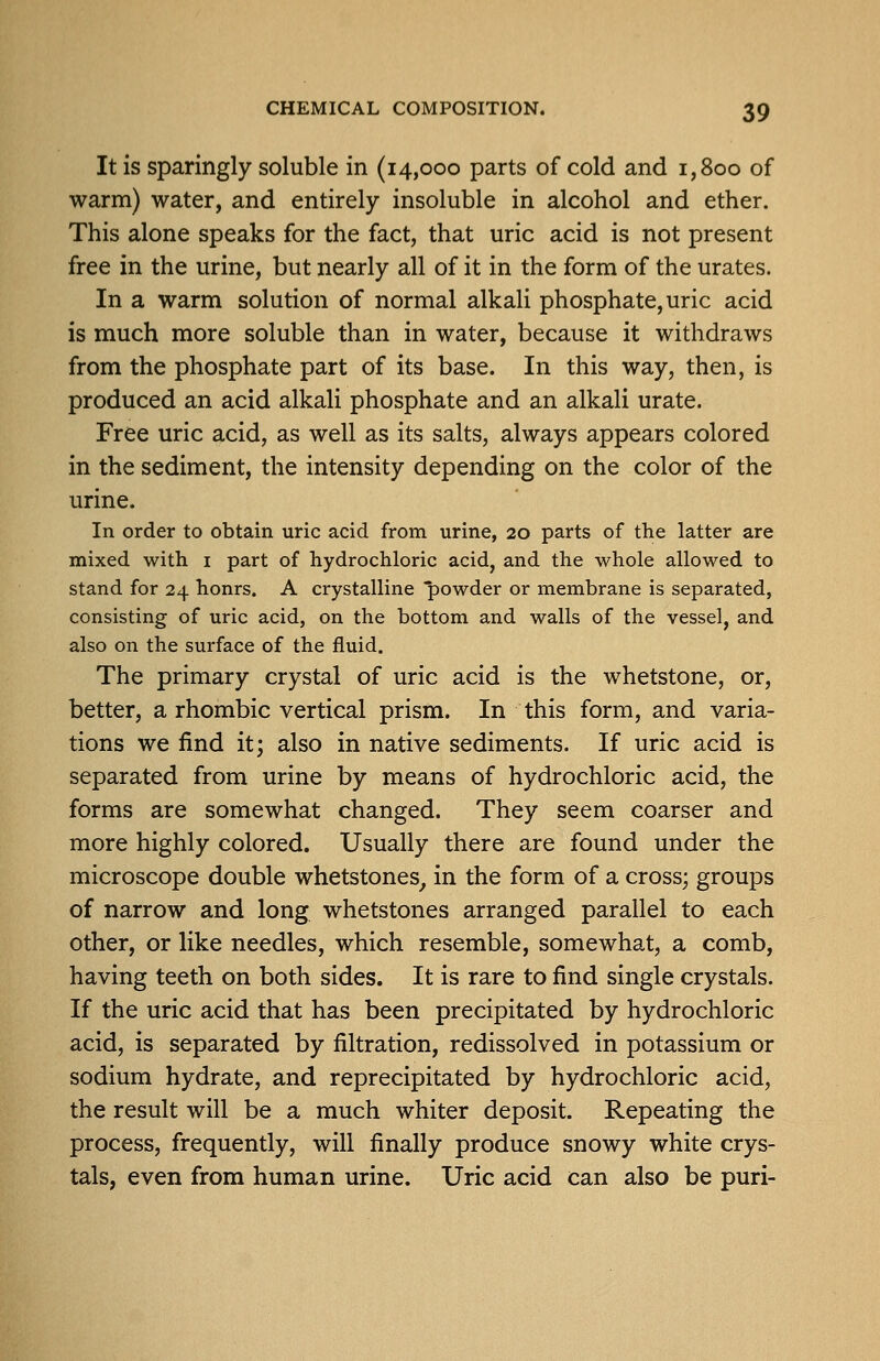 It is sparingly soluble in (14,000 parts of cold and 1,800 of warm) water, and entirely insoluble in alcohol and ether. This alone speaks for the fact, that uric acid is not present free in the urine, but nearly all of it in the form of the urates. In a warm solution of normal alkali phosphate, uric acid is much more soluble than in water, because it withdraws from the phosphate part of its base. In this way, then, is produced an acid alkali phosphate and an alkali urate. Free uric acid, as well as its salts, always appears colored in the sediment, the intensity depending on the color of the urine. In order to obtain uric acid from urine, 20 parts of the latter are mixed with i part of hydrochloric acid, and the whole allowed to stand for 24 honrs. A crystalline powder or membrane is separated, consisting of uric acid, on the bottom and walls of the vessel, and also on the surface of the fluid. The primary crystal of uric acid is the whetstone, or, better, a rhombic vertical prism. In this form, and varia- tions we find it; also in native sediments. If uric acid is separated from urine by means of hydrochloric acid, the forms are somewhat changed. They seem coarser and more highly colored. Usually there are found under the microscope double whetstones^ in the form of a cross; groups of narrow and long whetstones arranged parallel to each other, or like needles, which resemble, somewhat, a comb, having teeth on both sides. It is rare to find single crystals. If the uric acid that has been precipitated by hydrochloric acid, is separated by filtration, redissolved in potassium or sodium hydrate, and reprecipitated by hydrochloric acid, the result will be a much whiter deposit. Repeating the process, frequently, will finally produce snowy white crys- tals, even from human urine. Uric acid can also be puri-