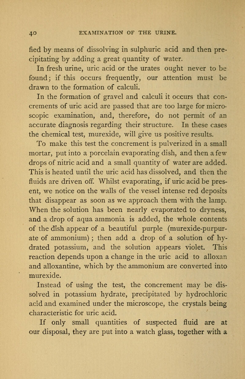 fied by means of dissolving in sulphuric acid and then pre- cipitating by adding a great quantity of water. In fresh urine, uric acid or the urates ought never to be found; if this occurs frequently, our attention must be drawn to the formation of calculi. In the formation of gravel and calculi it occurs that con- crements of uric acid are passed that are too large for micro- scopic examination, and, therefore, do not permit of an accurate diagnosis regarding their structure. In these cases the chemical test, murexide, will give us positive results. To make this test the concrement is pulverized in a small mortar, put into a porcelain evaporating dish, and then a few drops of nitric acid and a small quantity of water are added. This is heated until the uric acid has dissolved, and then the fluids are driven off. Whilst evaporating, if uric acid be pres- ent, we notice on the walls of the vessel intense red deposits that disappear as soon as we approach them with the lamp. When the solution has been nearly evaporated to dryness, and a drop of aqua ammonia is added, the whole contents of the dish appear of a beautiful purple (murexide-purpur- ate of ammonium); then add a drop of a solution of hy- drated potassium, and the solution appears violet. This reaction depends upon a change in the uric acid to alloxan and alloxantine, which by the ammonium are converted into murexide. Instead of using the test, the concrement may be dis- solved in potassium hydrate, precipitated by hydrochloric acid and examined under the microscope, the crystals being characteristic for uric acid. If only small quantities of suspected fluid are at our disposal, they are put into a watch glass, together with a