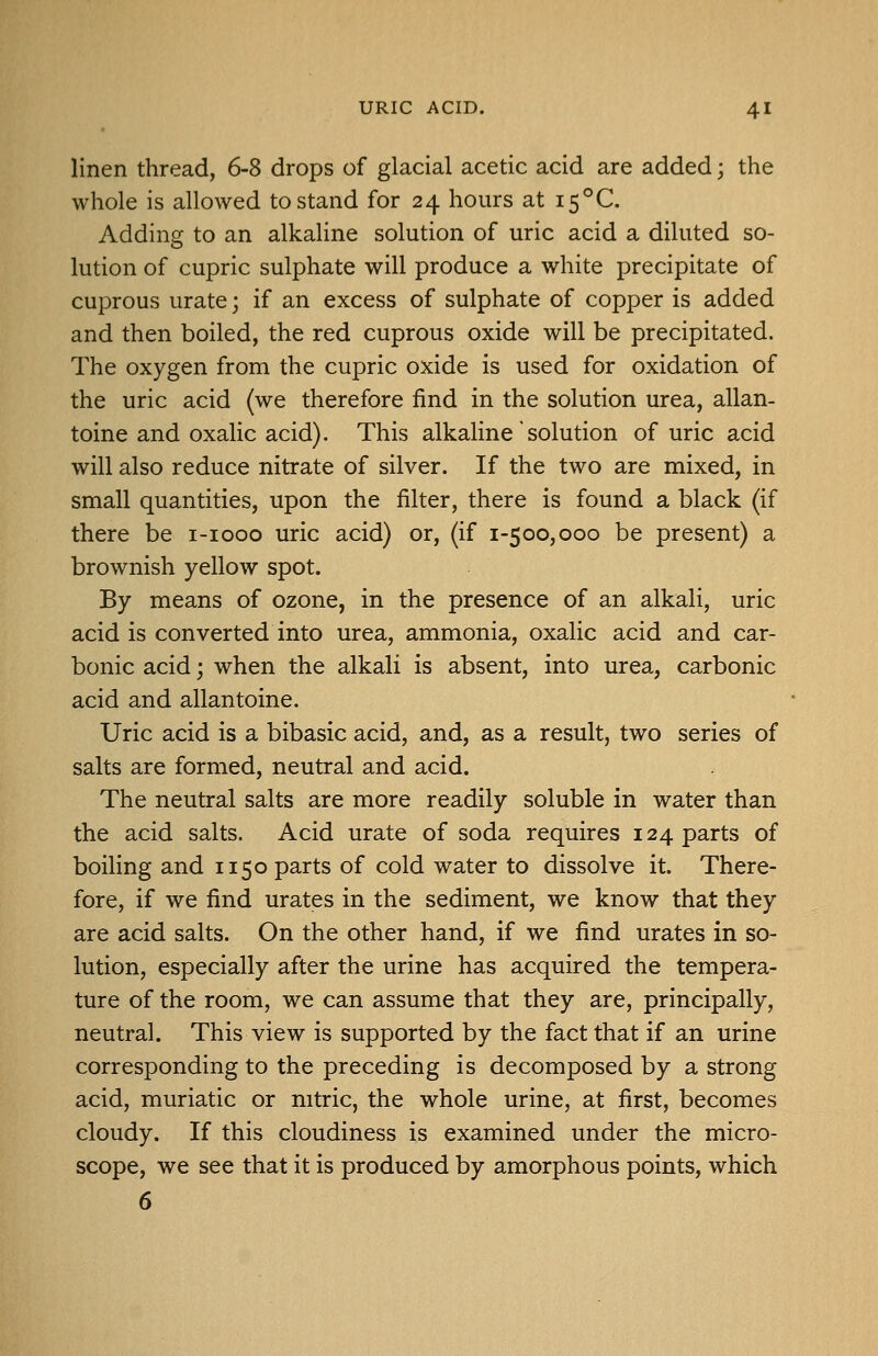 linen thread, 6-8 drops of glacial acetic acid are added; the whole is allowed to stand for 24 hours at i5°C. Adding to an alkaline solution of uric acid a diluted so- lution of cupric sulphate will produce a white precipitate of cuprous urate; if an excess of sulphate of copper is added and then boiled, the red cuprous oxide will be precipitated. The oxygen from the cupric ox:ide is used for oxidation of the uric acid (we therefore find in the solution urea, allan- toine and oxalic acid). This alkaline'solution of uric acid will also reduce nitrate of silver. If the two are mixed, in small quantities, upon the filter, there is found a black (if there be i-iooo uric acid) or, (if 1-500,000 be present) a brownish yellow spot. By means of ozone, in the presence of an alkali, uric acid is converted into urea, ammonia, oxalic acid and car- bonic acid; when the alkali is absent, into urea, carbonic acid and allantoine. Uric acid is a bibasic acid, and, as a result, two series of salts are formed, neutral and acid. The neutral salts are more readily soluble in water than the acid salts. Acid urate of soda requires 124 parts of boiling and 1150 parts of cold water to dissolve it. There- fore, if we find urates in the sediment, we know that they are acid salts. On the other hand, if we find urates in so- lution, especially after the urine has acquired the tempera- ture of the room, we can assume that they are, principally, neutral. This view is supported by the fact that if an urine corresponding to the preceding is decomposed by a strong acid, muriatic or nitric, the whole urine, at first, becomes cloudy. If this cloudiness is examined under the micro- scope, we see that it is produced by amorphous points, which 6