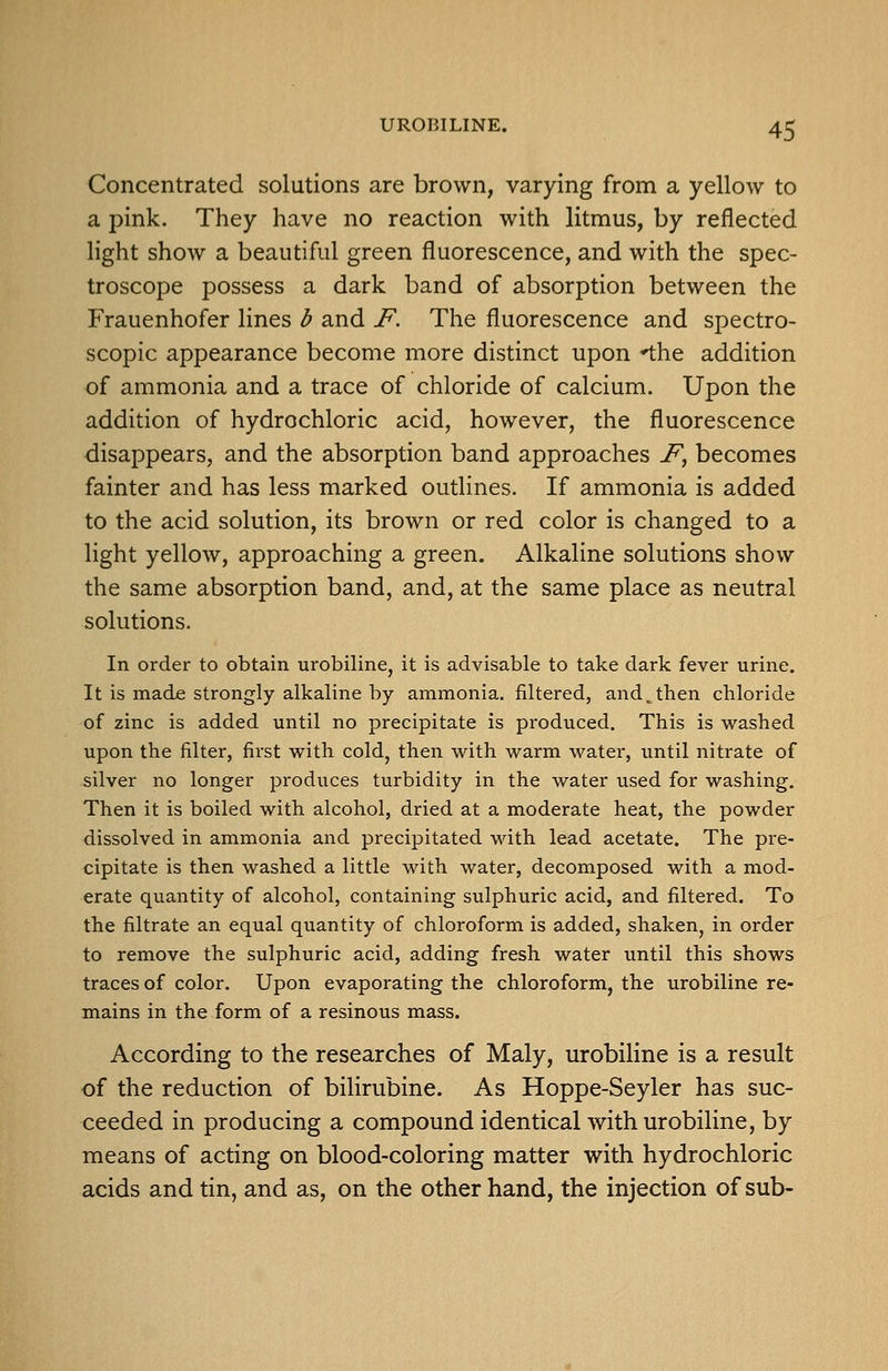 Concentrated solutions are brown, varying from a yellow to a pink. They have no reaction with litmus, by reflected light show a beautiful green fluorescence, and with the spec- troscope possess a dark band of absorption between the Frauenhofer lines b and F, The fluorescence and spectro- scopic appearance become more distinct upon 'the addition of ammonia and a trace of chloride of calcium. Upon the addition of hydrochloric acid, however, the fluorescence disappears, and the absorption band approaches F^ becomes fainter and has less marked outlines. If ammonia is added to the acid solution, its brown or red color is changed to a light yellow, approaching a green. Alkaline solutions show the same absorption band, and, at the same place as neutral solutions. In order to obtain urobiline, it is advisable to take dark fever urine. It is made strongly alkaline by ammonia, filtered, and^then chloride of zinc is added until no precipitate is produced. This is washed upon the filter, first with cold, then with warm water, until nitrate of silver no longer produces turbidity in the water used for washing. Then it is boiled with alcohol, dried at a moderate heat, the powder dissolved in ammonia and precipitated with lead acetate. The pre- cipitate is then washed a little with water, decomposed with a mod- erate quantity of alcohol, containing sulphuric acid, and filtered. To the filtrate an equal quantity of chloroform is added, shaken, in order to remove the sulphuric acid, adding fresh water until this shows traces of color. Upon evaporating the chloroform, the urobiline re- mains in the form of a resinous mass. According to the researches of Maly, urobiline is a result of the reduction of bilirubine. As Hoppe-Seyler has suc- ceeded in producing a compound identical with urobiline, by means of acting on blood-coloring matter with hydrochloric acids and tin, and as, on the other hand, the injection of sub-
