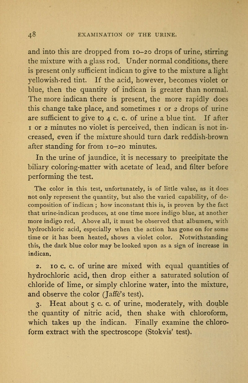 and into this are dropped from 10-20 drops of urine, stirring the mixture with a glass rod. Under normal conditions, there is present only sufficient indican to give to the mixture a light yellowish-red tint. If the acid, however, becomes violet or blue, then the quantity of indican is greater than normal. The more indican there is present, the more rapidly does this change take place, and sometimes i or 2 drops of urine are sufficient to give to 4 c. c. of urine a blue tint. If after I or 2 minutes no violet is perceived, then indican is not in- creased, even if the mixture should turn dark reddish-brown after standing for from 10-20 minutes. In the urine of jaundice, it is necessary to precipitate the biliary coloring-inatter with acetate of lead, and filter before performing the test. The color in this test, unfortunately, is of little value, as it does not only represent the quantity, but also the varied capability, of de- composition of indican ; how inconstant this is, is proven by the fact that urine-indican produces, at one time more indigo blue, at another more indigo red. Above all, it must be observed that albumen, with hydrochloric acid, especially when the action has gone on for some time or it has been heated, shows a violet color. Notwithstanding this, the dark blue color may be looked upon as a sign of increase in indican. 2. ID c. c. of urine are mixed with equal quantities of hydrochloric acid, then drop either a saturated solution of chloride of lime, or simply chlorine water, into the mixture, and observe the color (Jaffe's test). 3. Heat about 5 c. c. of urine, moderately, with double the quantity of nitric acid, then shake with chloroform, which takes up the indican. Finally examine the chloro- form extract with the spectroscope (Stokvis' test).