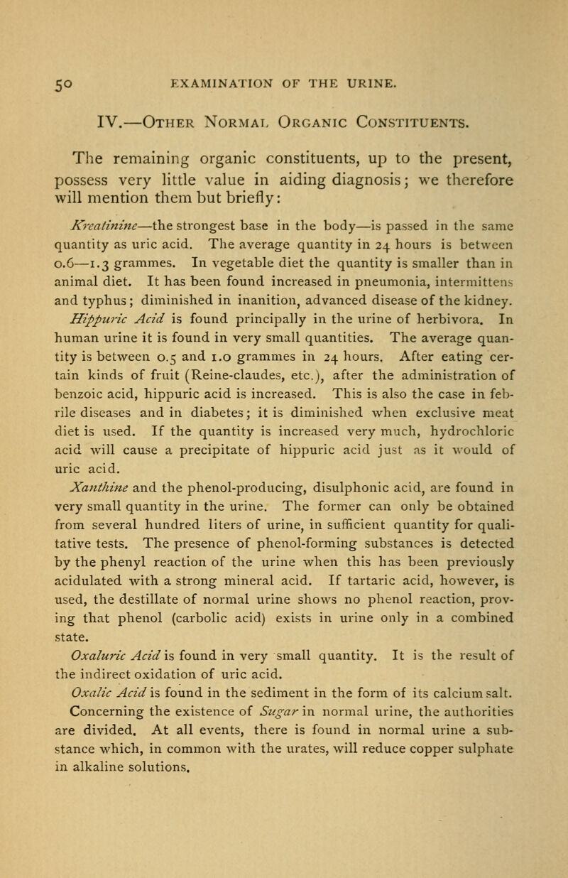 IV.—Other Normal Organic Constituents. The remaining organic constituents, up to the present, possess very little value in aiding diagnosis; we therefore will mention them but briefly: Kreatinine—the strongest base in the body—is passed in the same quantity as uric acid. The average quantity in 24 hours is between 0.6—1.3 grammes. In vegetable diet the quantity is smaller than in animal diet. It has been found increased in pneumonia, intermittens and typhus; diminished in inanition, advanced disease of the kidney. Hippuric Acid is found principally in the urine of herbivora. In human urine it is found in very small quantities. The average quan- tity is between 0.5 and i.o grammes in 24 hours. After eating cer- tain kinds of fruit (Reine-claudes, etc.), after the administration of benzoic acid, hippuric acid is increased. This is also the case in feb- rile diseases and in diabetes; it is diminished when exclusive meat diet is used. If the quantity is increased very much, hydrochloric acid will cause a precipitate of hippuric acid just as it would of uric acid. Xajithine and the phenol-producing, disulphonic acid, are found in very small quantity in the urine. The former can only be obtained from several hundred liters of urine, in sufficient quantity for quali- tative tests. The presence of phenol-forming substances is detected by the phenyl reaction of the urine when this has been previously acidulated with a strong mineral acid. If tartaric acid, however, is used, the destillate of normal urine shows no phenol reaction, prov- ing that phenol (carbolic acid) exists in urine only in a combined state. {9jfa/z<rzV ^(Tz'^ is found in very small quantity. It is the result of the indirect oxidation of uric acid. Oxalic Acid is found in the sediment in the form of its calcium salt. Concerning the existence of Sugar in normal urine, the authorities are divided. At all events, there is found in normal urine a sub- stance which, in common with the urates, will reduce copper sulphate in alkaline solutions.