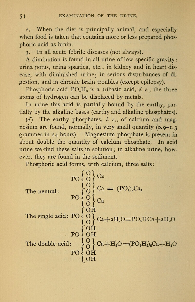 2. When the diet is principally animal, and especially when food is taken that contains more or less prepared phos- phoric acid as brain. 3. In all acute febrile diseases (not always). A diminution is found in all urine of low specific gravity: urina potus, urina spastica, etc., in kidney and in heart dis- ease, with diminished urine; in serious disturbances of di- gestion, and in chronic brain troubles (except epilepsy). Phosphoric acid PO4H3 is a tribasic acid, i. e., the three atoms of hydrogen can be displaced by metals. In urine this acid is partially bound by the earthy, par- tially by the alkaline bases (earthy and alkaline phosphates). {d) The earthy phosphates, /. ^,, of calcium and mag- nesium are found, normally, in very small quantity (0.9-1.3 grammes in 24 hours). Magnesium phosphate is present in about double the quantity of calcium phosphate. In acid urine we find these salts in solution; in alkaline urine, how- ever, they are found in the sediment. Phosphoric acid forms, with calcium, three salts: PO j O I ^^ The neutral: f g } Ca ^ (POO.Ca, The PO roH Ca single acid = PO | O j Ca+2H,0:=PaHCa+2H,0 OH PO^ OH The double acid: 1 ^ | Ca+H^O =(P04H2)2Ca+H20 Po) OH (oh