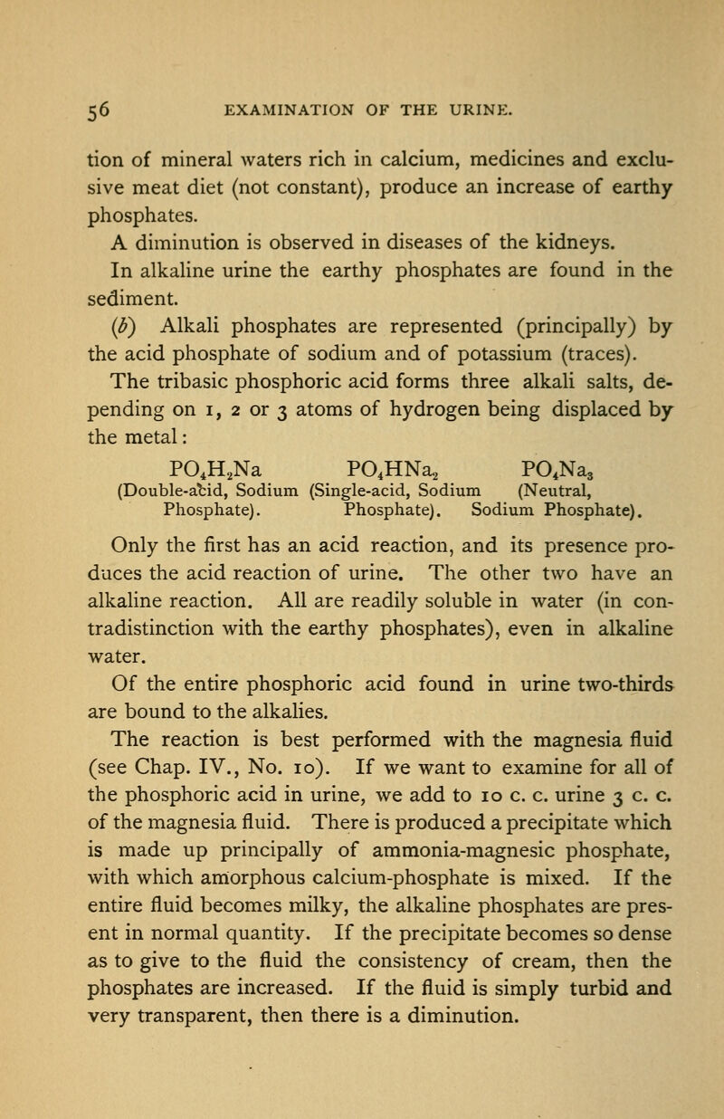 tion of mineral waters rich in calcium, medicines and exclu- sive meat diet (not constant), produce an increase of earthy phosphates. A diminution is observed in diseases of the kidneys. In alkaline urine the earthy phosphates are found in the sediment. (b) Alkali phosphates are represented (principally) by the acid phosphate of sodium and of potassium (traces). The tribasic phosphoric acid forms three alkali salts, de- pending on I, 2 or 3 atoms of hydrogen being displaced by the metal: PO.H^Na PO^HNa^ PO.Nag (Double-atid, Sodium (Single-acid, Sodium (Neutral, Phosphate), Phosphate). Sodium Phosphate). Only the first has an acid reaction, and its presence pro- duces the acid reaction of urine. The other two have an alkaline reaction. All are readily soluble in water (in con- tradistinction with the earthy phosphates), even in alkaline water. Of the entire phosphoric acid found in urine two-thirds are bound to the alkaUes. The reaction is best performed with the magnesia fluid (see Chap. IV., No. lo). If we want to examine for all of the phosphoric acid in urine, we add to lo c. c. urine 3 c. c. of the magnesia fluid. There is produced a precipitate which is made up principally of ammonia-magnesic phosphate, with which amorphous calcium-phosphate is mixed. If the entire fluid becomes milky, the alkaline phosphates are pres- ent in normal quantity. If the precipitate becomes so dense as to give to the fluid the consistency of cream, then the phosphates are increased. If the fluid is simply turbid and very transparent, then there is a diminution.