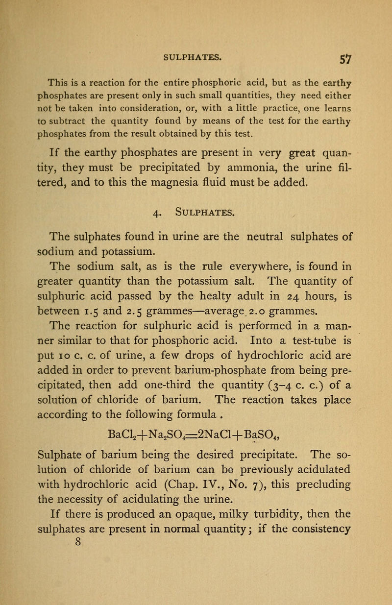 This is a reaction for the entire phosphoric acid, but as the earthy phosphates are present only in such small quantities, they need either not be taken into consideration, or, with a little practice, one learns to subtract the quantity found by means of the test for the earthy phosphates from the result obtained by this test. If the earthy phosphates are present in very great quan- tity, they must be precipitated by ammonia, the urine fil- tered, and to this the magnesia fluid must be added. 4. Sulphates. The sulphates found in urine are the neutral sulphates of sodium and potassium. The sodium salt, as is the rule everywhere, is found in greater quantity than the potassium salt. The quantity of sulphuric acid passed by the healty adult in 24 hours, is between 1.5 and 2,5 grammes—average 2.0 grammes. The reaction for sulphuric acid is performed in a man- ner similar to that for phosphoric acid. Into a test-tube is put IOC. c. of urine, a few drops of hydrochloric acid are added in order to prevent barium-phosphate from being pre- cipitated, then add one-third the quantity (3-4 c. c.) of a solution of chloride of barium. The reaction takes place according to the following formula . BaCl2+Na2SO,r=2NaCl-fBaSO„ Sulphate of barium being the desired precipitate. The so- lution of chloride of barium can be previously acidulated with hydrochloric acid (Chap. IV., No. 7), this precluding the necessity of acidulating the urine. If there is produced an opaque, milky turbidity, then the sulphates are present in normal quantity; if the consistency 8