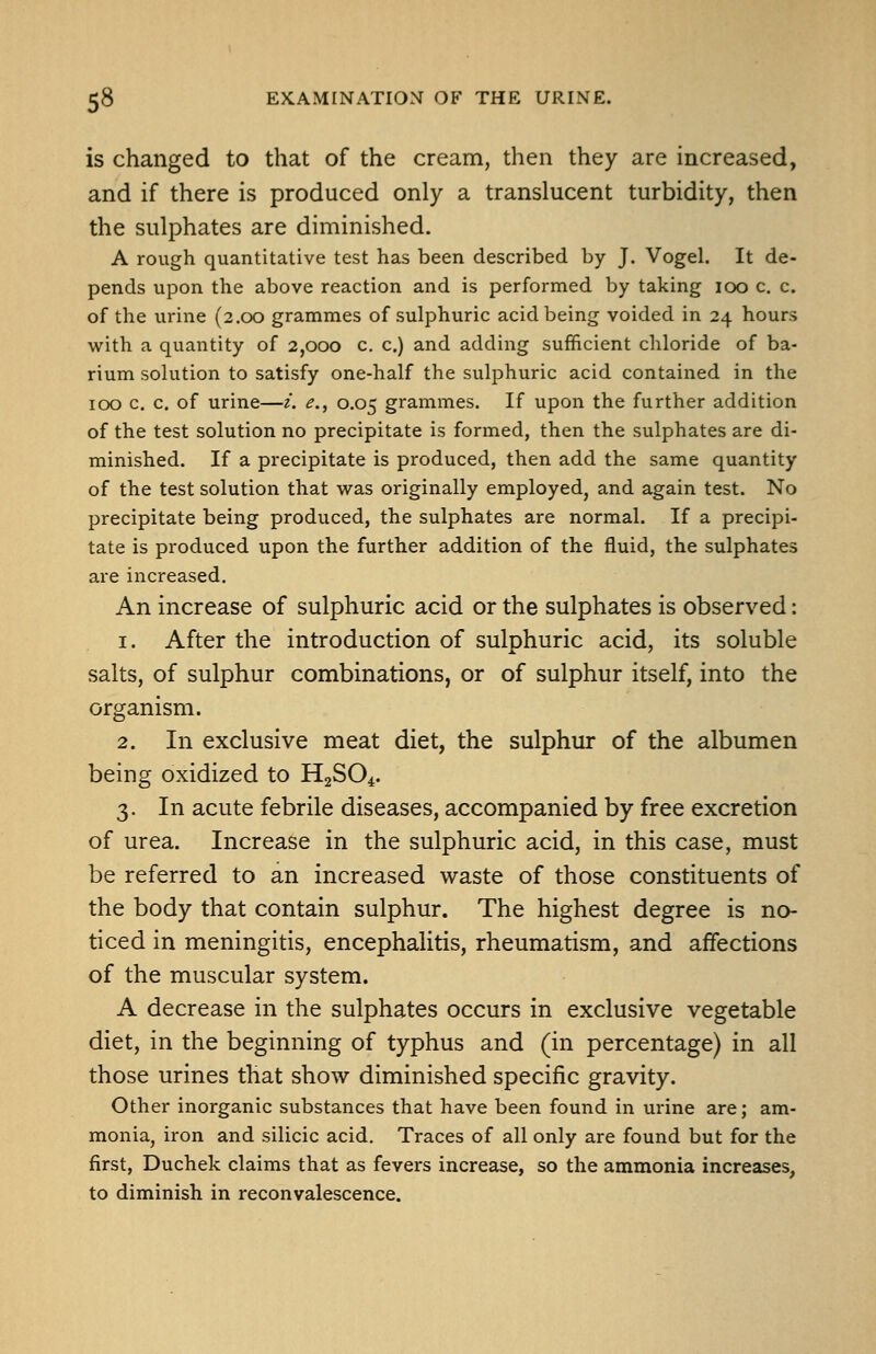 is changed to that of the cream, then they are increased, and if there is produced only a translucent turbidity, then the sulphates are diminished. A rough quantitative test has been described by J. Vogel. It de- pends upon the above reaction and is performed by taking 100 c. c. of the urine (2.00 grammes of sulphuric acid being voided in 24 hours with a quantity of 2,000 c. c.) and adding sufficient chloride of ba- rium solution to satisfy one-half the sulphuric acid contained in the 100 c. c. of urine—i. e., 0.05 grammes. If upon the further addition of the test solution no precipitate is formed, then the sulphates are di- minished. If a precipitate is produced, then add the same quantity of the test solution that was originally employed, and again test. No precipitate being produced, the sulphates are normal. If a precipi- tate is produced upon the further addition of the fluid, the sulphates are increased. An increase of sulphuric acid or the sulphates is observed: 1. After the introduction of sulphuric acid, its soluble salts, of sulphur combinations, or of sulphur itself, into the organism. 2. In exclusive meat diet, the sulphur of the albumen being oxidized to H2SO4. 3. In acute febrile diseases, accompanied by free excretion of urea. Increase in the sulphuric acid, in this case, must be referred to an increased waste of those constituents of the body that contain sulphur. The highest degree is no- ticed in meningitis, encephalitis, rheumatism, and affections of the muscular system. A decrease in the sulphates occurs in exclusive vegetable diet, in the beginning of typhus and (in percentage) in all those urines that show diminished specific gravity. Other inorganic substances that have been found in urine are; am- monia, iron and silicic acid. Traces of all only are found but for the first, Duchek claims that as fevers increase, so the ammonia increases, to diminish in reconvalescence.