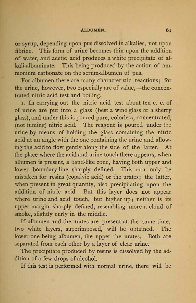 or syrup, depending upon pus dissolved in alkalies, not upon fibrine. This form of urine becomes thin upon the addition of water, and acetic acid produces a white precipitate of al- kali-albuminate. This being produced by the action of am- monium carbonate on the serum-albumen of pus. For albumen there are many characteristic reactions; for the urine, however, two especially are of value,—the concen- trated nitric acid test and boiling. I. In carrying out the nitric acid test about ten c. c. of of urine are put into a glass (best a wine glass or a sherry glass), and under this is poured pure, colorless, concentrated, (not fuming) nitric acid. The reagent is poured under th e urine by means of holding the glass containing the nitric acid at an angle with the one containing the urine and allow- ing the acid to flow gently along the side of the latter. At the place where the acid and urine touch there appears, when albumen is present, a band-like zone, having both upper and lower boundary-line sharply defined. This can only be mistaken for resins (copaivic acid) or the urates; the latter, when present in great quantity, also precipitating upon the addition of nitric acid. But this layer does not appear where urine and acid touch, but higher up; neither is its upper margin sharply defined, resembling more a cloud of smoke, slightly curly in the middle. If albumen and the urates are present at the same time, two white layers, superimposed, will be obtained. The lower one being albumen, the upper the urates. Both are separated from each other by a layer of clear urine. The precipitate produced by resins is dissolved by the ad- dition of a few drops of alcohol. If this test is performed with normal urine, there will be