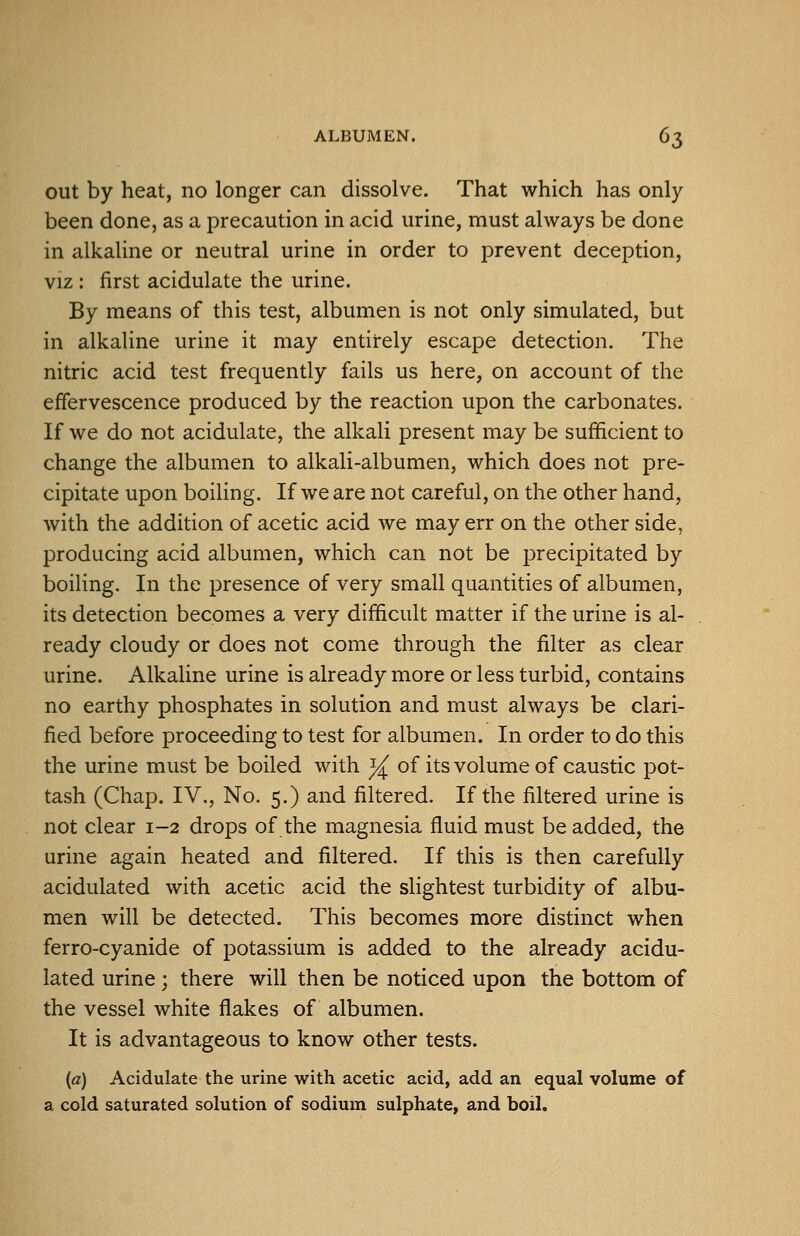 out by heat, no longer can dissolve. That which has only been done, as a precaution in acid urine, must always be done in alkaline or neutral urine in order to prevent deception, VIZ: first acidulate the urine. By means of this test, albumen is not only simulated, but in alkaline urine it may entirely escape detection. The nitric acid test frequently fails us here, on account of the effervescence produced by the reaction upon the carbonates. If we do not acidulate, the alkali present may be sufficient to change the albumen to alkali-albumen, which does not pre- cipitate upon boiling. If we are not careful, on the other hand, with the addition of acetic acid we may err on the other side, producing acid albumen, which can not be precipitated by boiling. In the presence of very small quantities of albumen, its detection becomes a very difficult matter if the urine is al- ready cloudy or does not come through the filter as clear urine. Alkaline urine is already more or less turbid, contains no earthy phosphates in solution and must always be clari- fied before proceeding to test for albumen. In order to do this the urine must be boiled with y^ of its volume of caustic pot- tash (Chap. IV., No. 5.) and filtered. If the filtered urine is not clear 1-2 drops of the magnesia fluid must be added, the urine again heated and filtered. If this is then carefully acidulated with acetic acid the slightest turbidity of albu- men will be detected. This becomes more distinct when ferro-cyanide of potassium is added to the already acidu- lated urine ; there will then be noticed upon the bottom of the vessel white flakes of albumen. It is advantageous to know other tests. (a) Acidulate the urine with acetic acid, add an equal volume of a cold saturated solution of sodium sulphate, and boil.