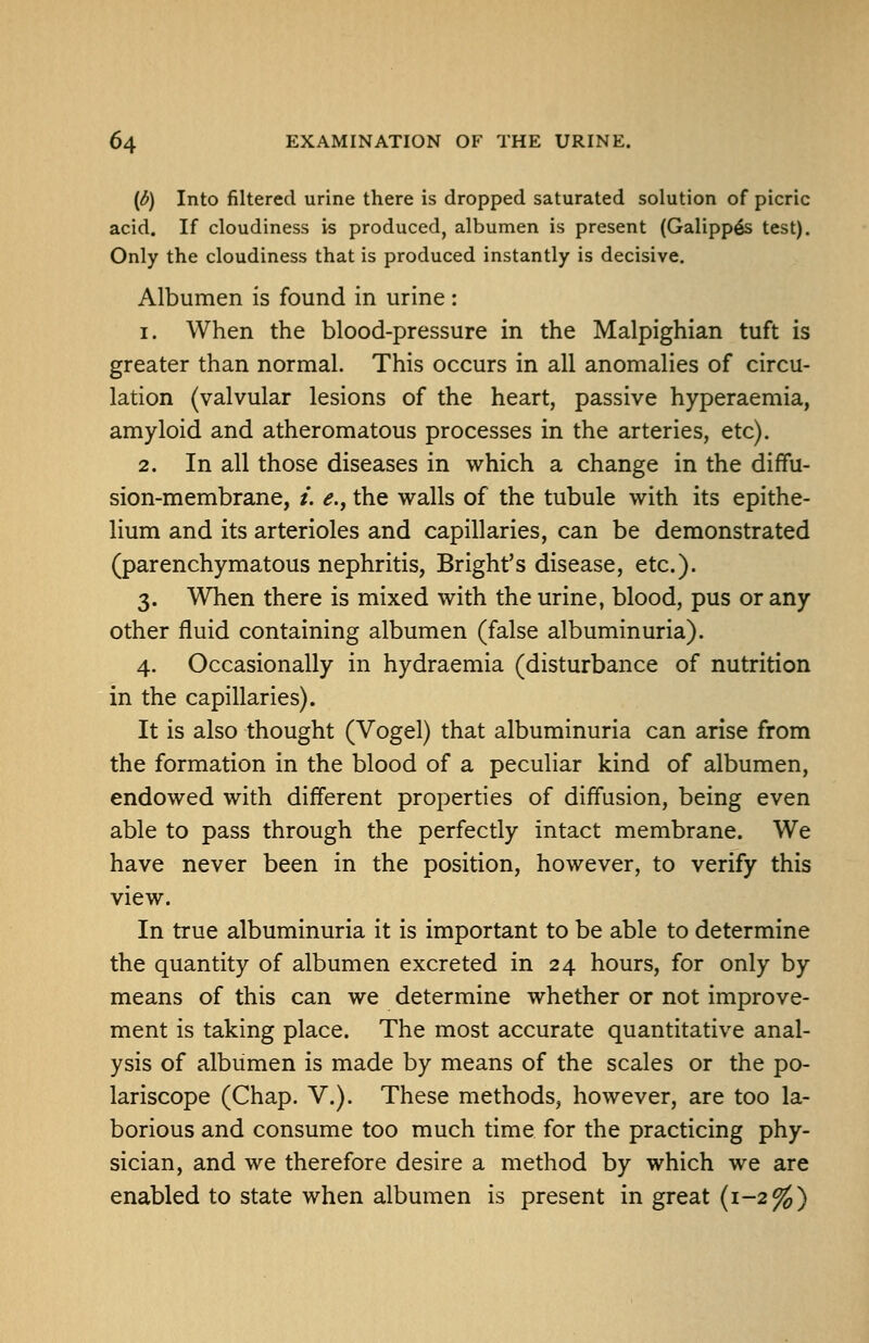(d) Into filtered urine there is dropped saturated solution of picric acid. If cloudiness is produced, albumen is present (Galipp^s test). Only the cloudiness that is produced instantly is decisive. Albumen is found in urine: 1. When the blood-pressure in the Malpighian tuft is greater than normal. This occurs in all anomalies of circu- lation (valvular lesions of the heart, passive hyperaemia, amyloid and atheromatous processes in the arteries, etc). 2. In all those diseases in which a change in the diffu- sion-membrane, /. e., the walls of the tubule with its epithe- lium and its arterioles and capillaries, can be demonstrated (parenchymatous nephritis, Bright's disease, etc.). 3. When there is mixed with the urine, blood, pus or any other fluid containing albumen (false albuminuria). 4. Occasionally in hydraemia (disturbance of nutrition in the capillaries). It is also thought (Vogel) that albuminuria can arise from the formation in the blood of a peculiar kind of albumen, endowed with different properties of diffusion, being even able to pass through the perfectly intact membrane. We have never been in the position, however, to verify this view. In true albuminuria it is important to be able to determine the quantity of albumen excreted in 24 hours, for only by means of this can we determine whether or not improve- ment is taking place. The most accurate quantitative anal- ysis of albumen is made by means of the scales or the po- lariscope (Chap. V.). These methods, however, are too la- borious and consume too much time for the practicing phy- sician, and we therefore desire a method by which we are enabled to state when albumen is present in great (1-2^)