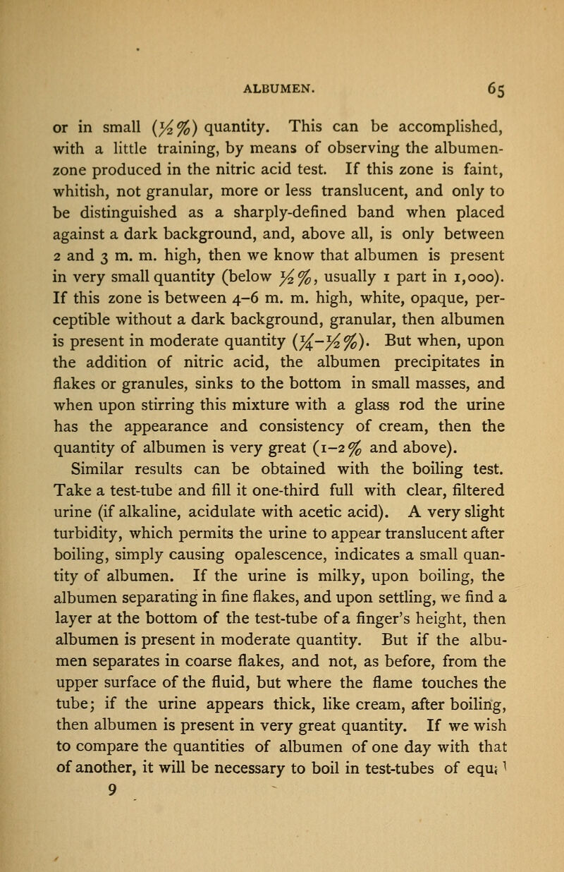 or in small (}4%) quantity. This can be accomplished, with a little training, by means of observing the albumen- zone produced in the nitric acid test. If this zone is faint, whitish, not granular, more or less translucent, and only to be distinguished as a sharply-defined band when placed against a dark background, and, above all, is only between 2 and 3 m. m. high, then we know that albumen is present in very small quantity (below }4%, usually i part in 1,000). If this zone is between 4-6 m. m. high, white, opaque, per- ceptible without a dark background, granular, then albumen is present in moderate quantity {%.-}^%). But when, upon the addition of nitric acid, the albumen precipitates in flakes or granules, sinks to the bottom in small masses, and when upon stirring this mixture with a glass rod the urine has the appearance and consistency of cream, then the quantity of albumen is very great (1-2^ and above). Similar results can be obtained with the boiling test. Take a test-tube and fill it one-third full with clear, filtered urine (if alkaline, acidulate with acetic acid). A very slight turbidity, which permits the urine to appear translucent after boiling, simply causing opalescence, indicates a small quan- tity of albumen. If the urine is milky, upon boiling, the albumen separating in fine flakes, and upon settling, we find a layer at the bottom of the test-tube of a finger's height, then albumen is present in moderate quantity. But if the albu- men separates in coarse flakes, and not, as before, from the upper surface of the fluid, but where the flame touches the tube; if the urine appears thick, like cream, after boiling, then albumen is present in very great quantity. If we wish to compare the quantities of albumen of one day with that of another, it will be necessary to boil in test-tubes of equi ^ 9