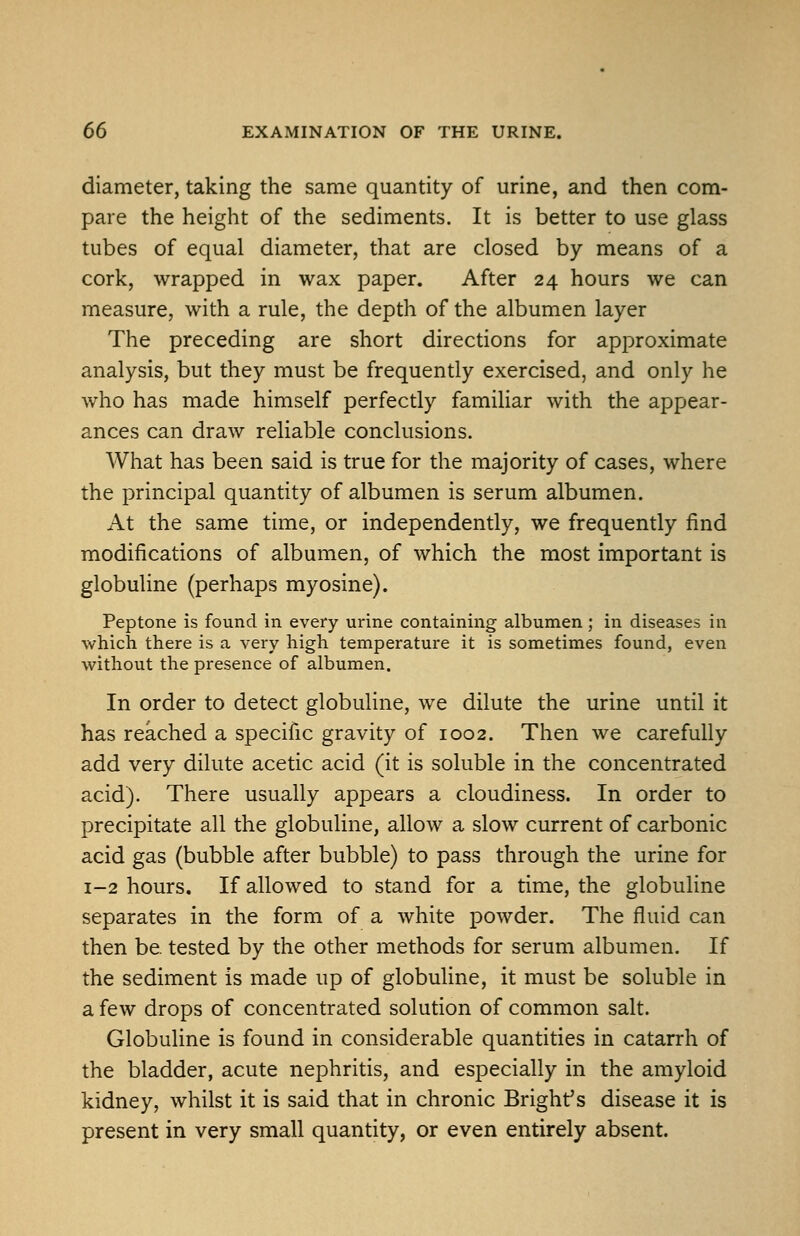 diameter, taking the same quantity of urine, and then com- pare the height of the sediments. It is better to use glass tubes of equal diameter, that are closed by means of a cork, wrapped in wax paper. After 24 hours we can measure, with a rule, the depth of the albumen layer The preceding are short directions for approximate analysis, but they must be frequently exercised, and only he who has made himself perfectly familiar with the appear- ances can draw reliable conclusions. What has been said is true for the majority of cases, where the principal quantity of albumen is serum albumen. At the same time, or independently, we frequently find modifications of albumen, of which the most important is globuline (perhaps myosine). Peptone is found in every urine containing albumen; in diseases in which there is a very high temperature it is sometimes found, even without the presence of albumen. In order to detect globuline, we dilute the urine until it has reached a specific gravity of 1002. Then we carefully add very dilute acetic acid (it is soluble in the concentrated acid). There usually appears a cloudiness. In order to precipitate all the globuline, allow a slow current of carbonic acid gas (bubble after bubble) to pass through the urine for 1-2 hours. If allowed to stand for a time, the globuline separates in the form of a white powder. The fluid can then be. tested by the other methods for serum albumen. If the sediment is made up of globuline, it must be soluble in a few drops of concentrated solution of common salt. Globuline is found in considerable quantities in catarrh of the bladder, acute nephritis, and especially in the amyloid kidney, whilst it is said that in chronic Bright's disease it is present in very small quantity, or even entirely absent.