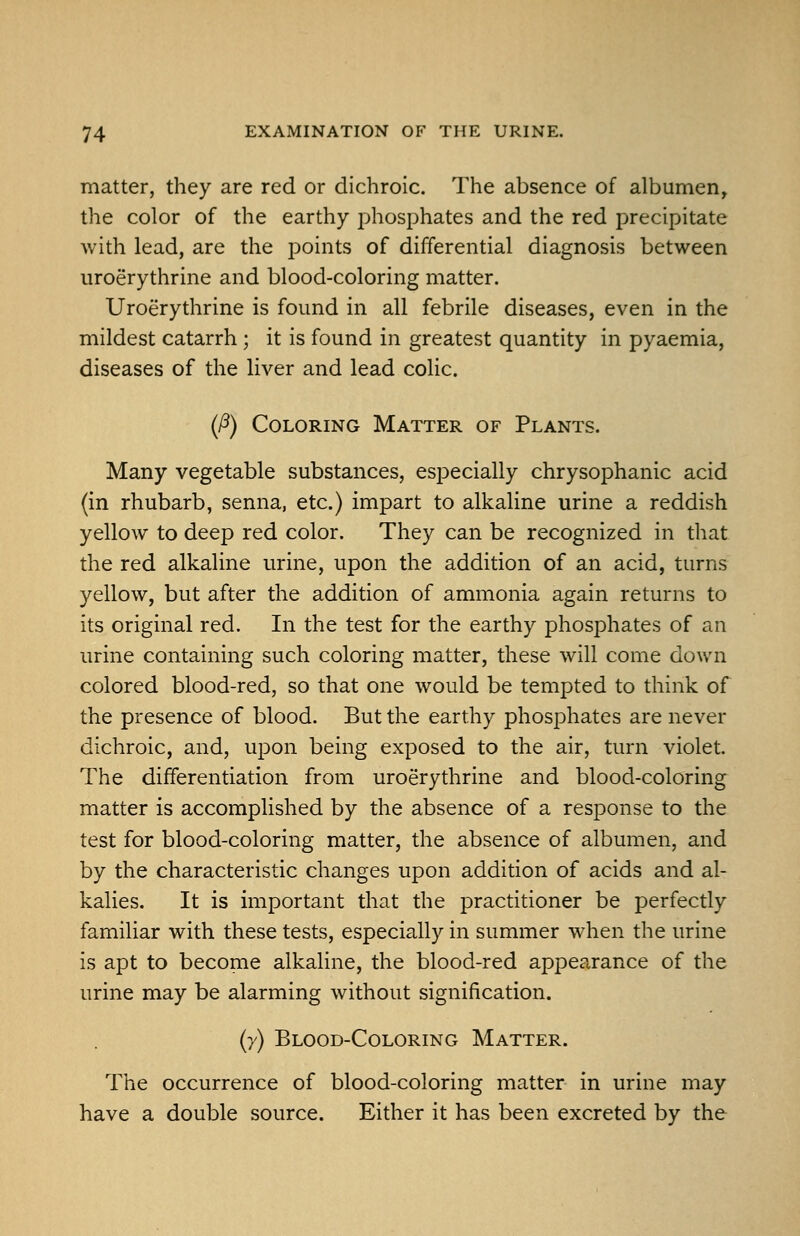 matter, they are red or dichroic. The absence of albumen, the color of the earthy phosphates and the red precipitate with lead, are the points of differential diagnosis between uroerythrine and blood-coloring matter. Uroerythrine is found in all febrile diseases, even in the mildest catarrh ; it is found in greatest quantity in pyaemia, diseases of the liver and lead colic. (/3) Coloring Matter of Plants. Many vegetable substances, especially chrysophanic acid (in rhubarb, senna, etc.) impart to alkaline urine a reddish yellow to deep red color. They can be recognized in that the red alkaline urine, upon the addition of an acid, turns yellow, but after the addition of ammonia again returns to its original red. In the test for the earthy phosphates of an urine containing such coloring matter, these will come down colored blood-red, so that one would be tempted to think of the presence of blood. But the earthy phosphates are never dichroic, and, upon being exposed to the air, turn violet. The differentiation from uroerythrine and blood-coloring matter is accomplished by the absence of a response to the test for blood-coloring matter, the absence of albumen, and by the characteristic changes upon addition of acids and al- kalies. It is important that the practitioner be perfectly familiar with these tests, especially in summer when the urine is apt to become alkaline, the blood-red appearance of the urine may be alarming without signification. (y) Blood-Coloring Matter. The occurrence of blood-coloring matter in urine may have a double source. Either it has been excreted by the