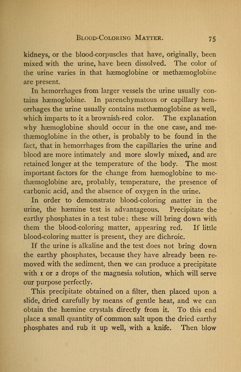 kidneys, or the blood-corpuscles that have, originally, been mixed with the urine, have been dissolved. The color of the urine varies in that hsemoglobine or methaemoglobine are present. In hemorrhages from larger vessels the urine usually con- tains haemoglobine. In parenchymatous or capillary hem- orrhages the urine usually contains methaemoglobine as well, which imparts to it a brownish-red color. The explanation why haemoglobine should occur in the one case, and me- thaemoglobine in the other, is probably to be found in the fact, that in hemorrhages from the capillaries the urine and blood are more intimately and more slowly mixed, and are retained longer at the temperature of the body. The most important factors for the change from haemoglobine to me- thaemoglobine are, probably, temperature, the presence of carbonic acid, and the absence of oxygen in the urine. In order to demonstrate blood-coloring matter in the urine, the haemine test is advantageous. Precipitate the earthy phosphates in a test tube: these will bring down with them the blood-coloring matter, appearing red. If little blood-coloring matter is present, they are dichroic. If the urine is alkaline and the test does not bring down the earthy phosphates, because they have already been re- moved with the sediment, then we can produce a precipitate with I or 2 drops of the magnesia solution, which will serve our purpose perfectly. This precipitate obtained on a filter, then placed upon a slide, dried carefully by means of gentle heat, and we can obtain the haemine crystals directly from it. To this end place a small quantity of common salt upon the dried earthy phosphates and rub it up well, with a knife. Then blow
