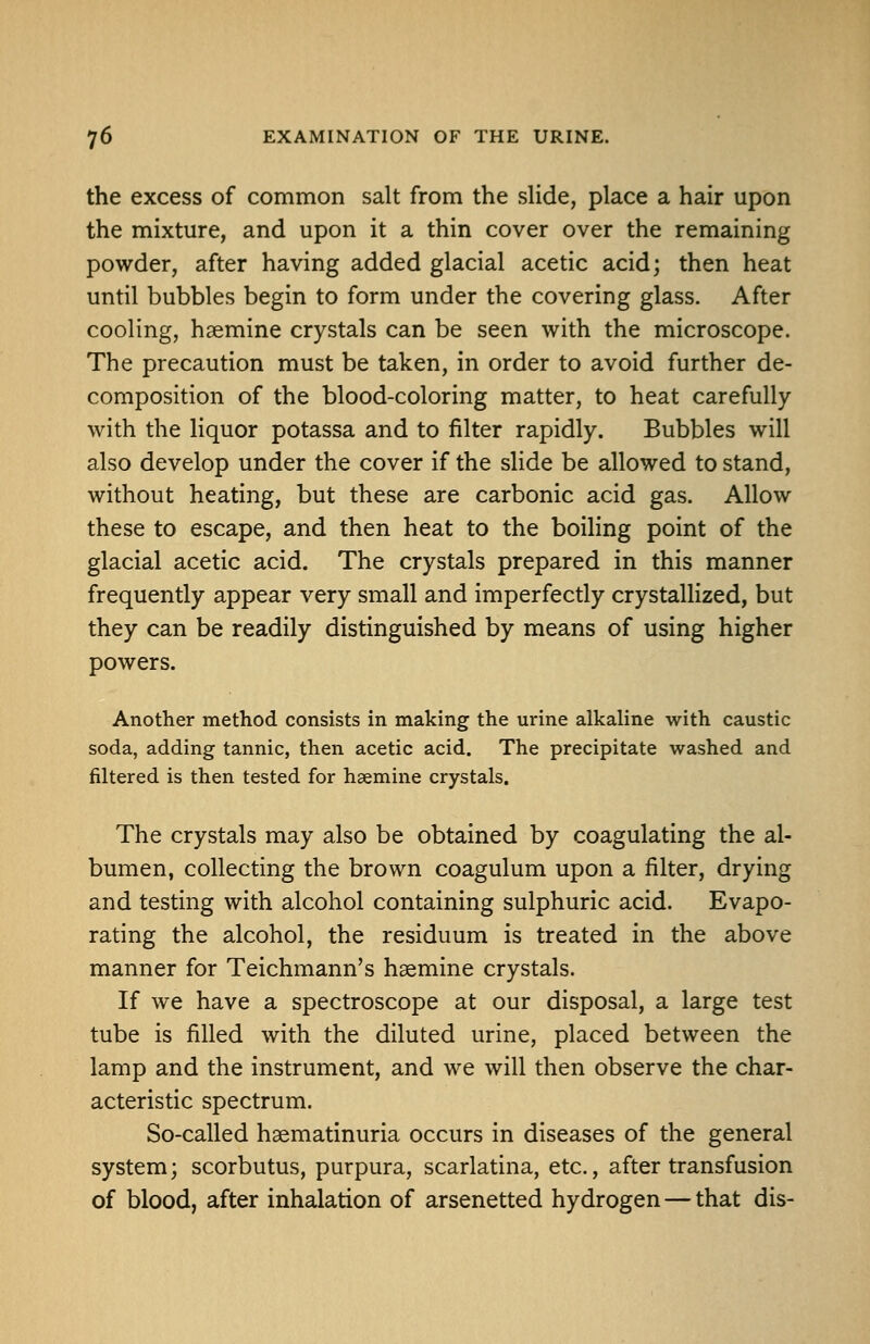 the excess of common salt from the sHde, place a hair upon the mixture, and upon it a thin cover over the remaining powder, after having added glacial acetic acid; then heat until bubbles begin to form under the covering glass. After cooling, haemine crystals can be seen with the microscope. The precaution must be taken, in order to avoid further de- composition of the blood-coloring matter, to heat carefully with the liquor potassa and to filter rapidly. Bubbles will also develop under the cover if the slide be allowed to stand, without heating, but these are carbonic acid gas. Allow these to escape, and then heat to the boiling point of the glacial acetic acid. The crystals prepared in this manner frequently appear very small and imperfectly crystallized, but they can be readily distinguished by means of using higher powers. Another method consists in making the urine alkaline with caustic soda, adding tannic, then acetic acid. The precipitate washed and filtered is then tested for haemine crystals. The crystals may also be obtained by coagulating the al- bumen, collecting the brown coagulum upon a filter, drying and testing with alcohol containing sulphuric acid. Evapo- rating the alcohol, the residuum is treated in the above manner for Teichmann's haemine crystals. If we have a spectroscope at our disposal, a large test tube is filled with the diluted urine, placed between the lamp and the instrument, and we will then observe the char- acteristic spectrum. So-called haematinuria occurs in diseases of the general system; scorbutus, purpura, scarlatina, etc., after transfusion of blood, after inhalation of arsenetted hydrogen — that dis-