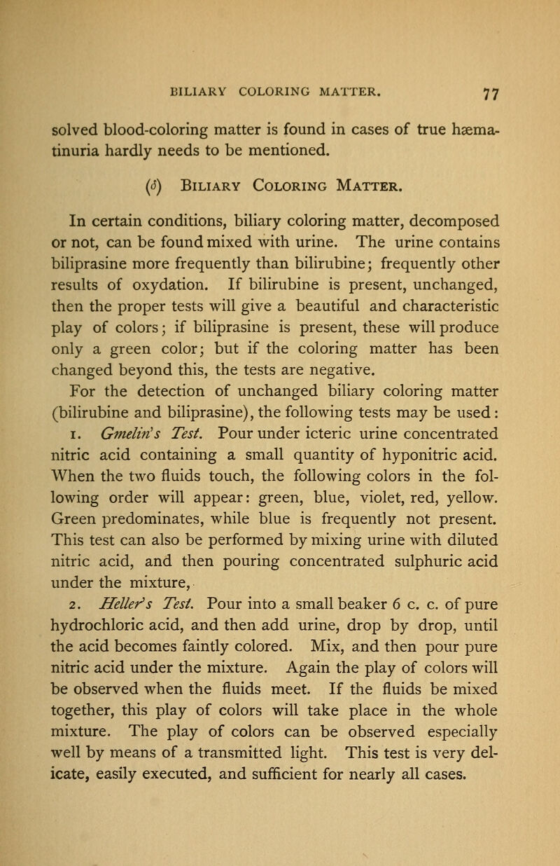 solved blood-coloring matter is found in cases of true hsema- tinuria hardly needs to be mentioned. (s) Biliary Coloring Matter. In certain conditions, biliary coloring matter, decomposed or not, can be found mixed with urine. The urine contains biliprasine more frequently than bilirubine; frequently other results of oxydation. If bilirubine is present, unchanged, then the proper tests will give a beautiful and characteristic play of colors; if biliprasine is present, these will produce only a green color; but if the coloring matter has been changed beyond this, the tests are negative. For the detection of unchanged biliary coloring matter (bilirubine and biliprasine), the following tests may be used: 1. Gmelin's Test. Pour under icteric urine concentrated nitric acid containing a small quantity of hyponitric acid. When the two fluids touch, the following colors in the fol- lowing order will appear: green, blue, violet, red, yellow. Green predominates, while blue is frequently not present. This test can also be performed by mixing urine with diluted nitric acid, and then pouring concentrated sulphuric acid under the mixture, 2. Heller's Test. Pour into a small beaker 6 c. c. of pure hydrochloric acid, and then add urine, drop by drop, until the acid becomes faintly colored. Mix, and then pour pure nitric acid under the mixture. Again the play of colors will be observed when the fluids meet. If the fluids be mixed together, this play of colors will take place in the whole mixture. The play of colors can be observed especially well by means of a transmitted light. This test is very del- icate, easily executed, and sufficient for nearly all cases.