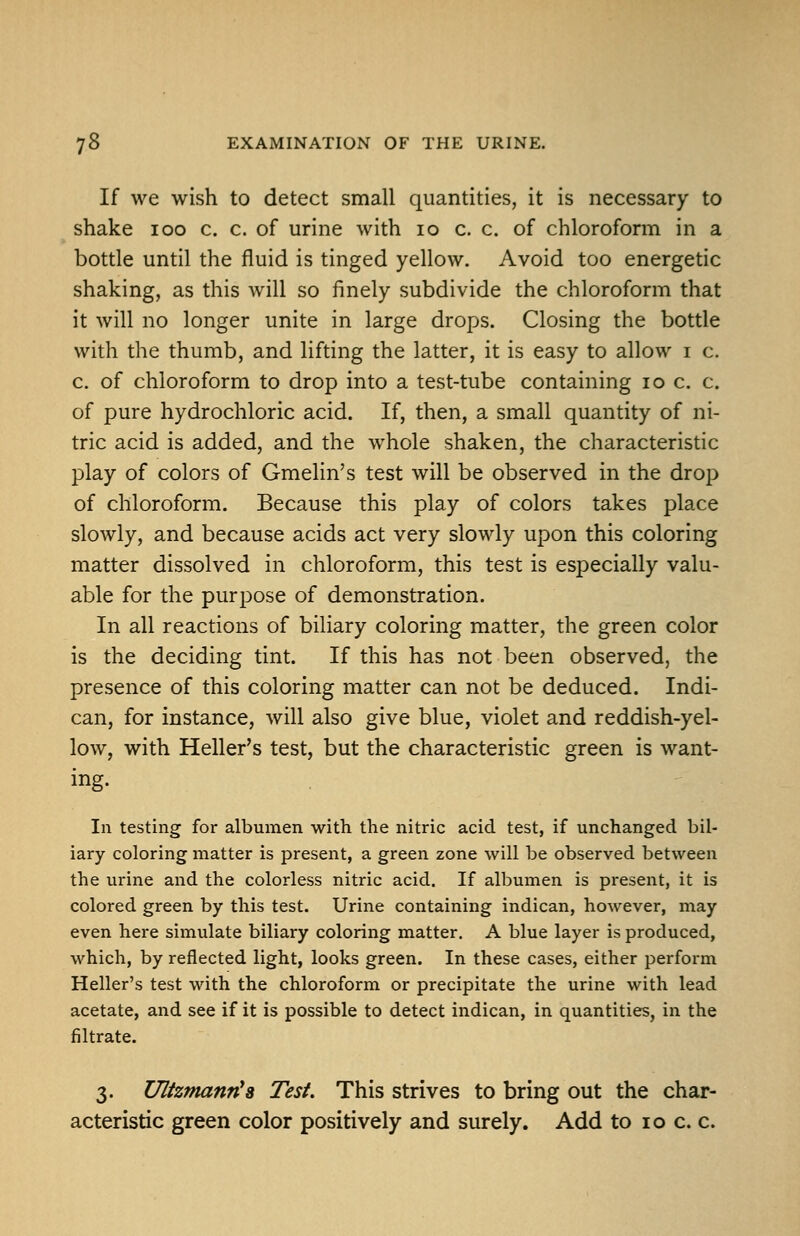 If we wish to detect small quantities, it is necessary to shake 100 c. c. of urine with 10 c. c. of chloroform in a bottle until the fluid is tinged yellow. Avoid too energetic shaking, as this will so finely subdivide the chloroform that it will no longer unite in large drops. Closing the bottle with the thumb, and lifting the latter, it is easy to allow i c. c. of chloroform to drop into a test-tube containing 10 c. c. of pure hydrochloric acid. If, then, a small quantity of ni- tric acid is added, and the whole shaken, the characteristic play of colors of Gmelin's test will be observed in the drop of chloroform. Because this play of colors takes place slowly, and because acids act very slowly upon this coloring matter dissolved in chloroform, this test is especially valu- able for the purpose of demonstration. In all reactions of biliary coloring matter, the green color is the deciding tint. If this has not been observed, the presence of this coloring matter can not be deduced. Indi- can, for instance, will also give blue, violet and reddish-yel- low, with Heller's test, but the characteristic green is want- ing. In testing for albumen with the nitric acid test, if unchanged bil- iary coloring matter is present, a green zone will be observed between the urine and the colorless nitric acid. If albumen is present, it is colored green by this test. Urine containing indican, however, may even here simulate biliary coloring matter. A blue layer is produced, which, by reflected light, looks green. In these cases, either perform Heller's test with the chloroform or precipitate the urine with lead acetate, and see if it is possible to detect indican, in quantities, in the filtrate. 3. Ultzmanti's Test. This strives to bring out the char- acteristic green color positively and surely. Add to 10 c. c.