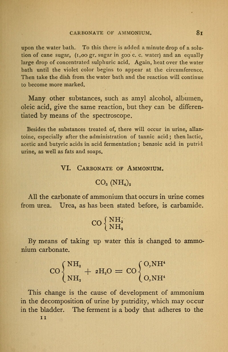 upon the water bath. To this there is added a minute drop of a solu- tion of cane sugar, (i,oo gr. sugar in 500 c. c. water) and an equally large drop of concentrated sulphuric acid. Again, heat over the water bath until the violet color begins to appear at the circumference. Then take the dish from the water bath and the reaction will continue to become more marked. Many other substances, such as amyl alcohol, albumen, oleic acid, give the same reaction, but they can be differen- tiated by means of the spectroscope. Besides the substances treated of, there will occur in urine, allan- toine, especially after the administration of tannic acid; then lactic, acetic and butyric acids in acid fermentation; benzoic acid in putrid urine, as well as fats and soaps. VI. Carbonate of Ammonium. CO3 (NH,)^ All the carbonate of ammonium that occurs in urine comes from urea. Urea, as has been stated before, is carbamide. CO CNH (NH By means of taking up water this is changed to ammo- nium carbonate. CNH2 ro,NH* C04 + 2H2O = CO-^ (NH2 (0,NH* This change is the cause of development of ammonium in the decomposition of urine by putridity, which may occur in the bladder. The ferment is a body that adheres to the