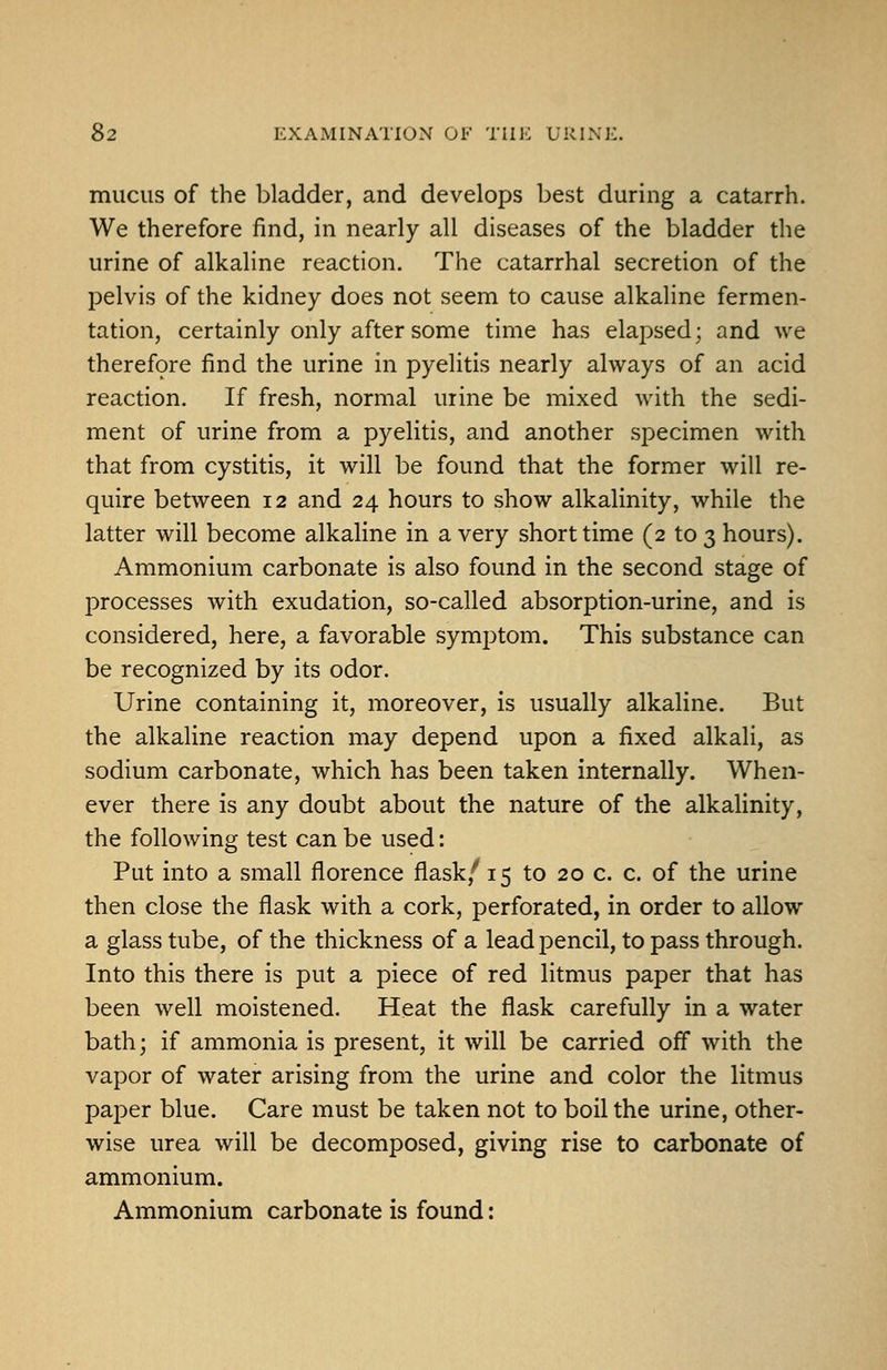 mucus of the bladder, and develops best during a catarrh. We therefore find, in nearly all diseases of the bladder the urine of alkaline reaction. The catarrhal secretion of the pelvis of the kidney does not seem to cause alkaline fermen- tation, certainly only after some time has elapsed; and we therefore find the urine in pyelitis nearly always of an acid reaction. If fresh, normal urine be mixed with the sedi- ment of urine from a pyelitis, and another specimen with that from cystitis, it will be found that the former will re- quire between 12 and 24 hours to show alkalinity, while the latter will become alkaline in a very short time (2 to 3 hours). Ammonium carbonate is also found in the second stage of processes with exudation, so-called absorption-urine, and is considered, here, a favorable symptom. This substance can be recognized by its odor. Urine containing it, moreover, is usually alkaline. But the alkaline reaction may depend upon a fixed alkali, as sodium carbonate, which has been taken internally. When- ever there is any doubt about the nature of the alkalinity, the following test can be used: Put into a small florence flask,*^ 15 to 20 c. c. of the urine then close the flask with a cork, perforated, in order to allow a glass tube, of the thickness of a lead pencil, to pass through. Into this there is put a piece of red litmus paper that has been well moistened. Heat the flask carefully in a water bath; if ammonia is present, it will be carried off with the vapor of water arising from the urine and color the litmus paper blue. Care must be taken not to boil the urine, other- wise urea will be decomposed, giving rise to carbonate of ammonium. Ammonium carbonate is found: