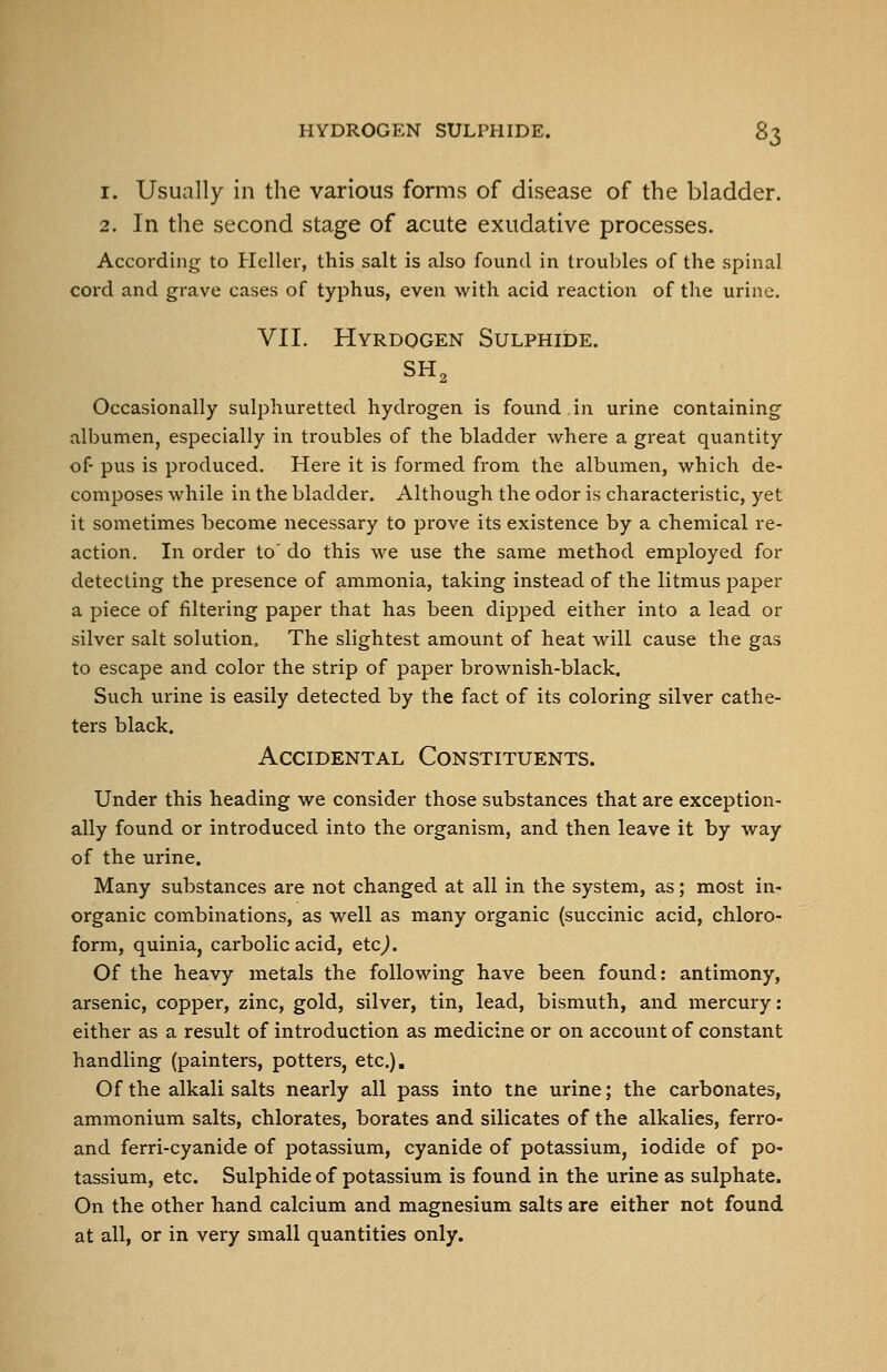 1. Usually in the various forms of disease of the bladder. 2. In the second stage of acute exudative processes. According to Heller, this salt is also found in troubles of the spinal cord and grave cases of typhus, even with acid reaction of the urine. VII. Hyrdogen Sulphide. Occasionally suli:)huretted hydrogen is found in urine containing albumen, especially in troubles of the bladder where a great quantity of pus is produced. Here it is formed from the albumen, which de- composes while in the bladder. Although the odor is characteristic, yet it sometimes become necessary to prove its existence by a chemical re- action. In order to' do this we use the same method employed for detecting the presence of ammonia, taking instead of the litmus paper a piece of filtei-ing paper that has been dipped either into a lead or silver salt solution. The slightest amount of heat will cause the gas to escape and color the strip of paper brownish-black. Such urine is easily detected by the fact of its coloring silver cathe- ters black. Accidental Constituents. Under this heading we consider those substances that are exception- ally found or introduced into the organism, and then leave it by way of the urine. Many substances are not changed at all in the system, as; most in- organic combinations, as well as many organic (succinic acid, chloro- form, quinia, carbolic acid, etc^. Of the heavy metals the following have been found: antimony, arsenic, copper, zinc, gold, silver, tin, lead, bismuth, and mercury: either as a result of introduction as medicine or on account of constant handling (painters, potters, etc.). Of the alkali salts nearly all pass into tne urine; the carbonates, ammonium salts, chlorates, borates and silicates of the alkalies, ferro- and ferri-cyanide of potassium, cyanide of potassium, iodide of po- tassium, etc. Sulphide of potassium is found in the urine as sulphate. On the other hand calcium and magnesium salts are either not found at all, or in very small quantities only.