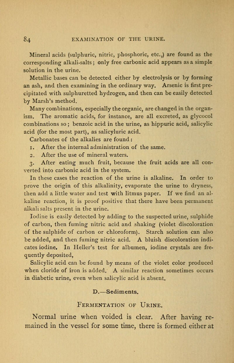 Mineral acids (sulphuric, nitric, phosphoric, etc.,) are found as the corresponding alkali-salts ; only free carbonic acid appears as a simple solution in the urine. Metallic bases can be detected either by electrolysis or by forming an ash, and then examining in the ordinary way. Arsenic is first pre- cipitated with sulphuretted hydrogen, and then can be easily detected by Marsh's method. Many combinations, especially the organic, are changed in the organ- ism. The aromatic acids, for instance, are all excreted, as glycocol combinations so ; benzoic acid in the urine, as hippuric acid, salicylic acid (for the most part), as salicyluric acid. Carbonates of the alkalies are found: 1. After the internal administration of the same. 2. After the use of mineral waters. 3. After eating much fruit, because the fruit acids are all con- verted into carbonic acid in the system. In these cases the reaction of the urine is alkaline. In order to prove the origin of this alkalinity, evaporate the urine to dryness, then add a little water and test with litmus paper. If we find an al- kaline reaction, it is proof positive that there have been permanent alkali salts present in the urine. Iodine is easily detected by adding to the suspected urine, sulphide of carbon, then fuming nitric acid and shaking (violet discoloration of the sulphide of carbon or chloroform). Starch solution can also be added, and then fuming nitric acid. A bluish discoloration indi- cates iodine. In Heller's test for albumen, iodine crystals are fre- quently deposited. Salicylic acid can be found by means of the violet color produced when cloride of iron is added. A similar reaction sometimes occurs in diabetic urine, even when salicylic acid is absent. D.—Sediments. Fermentation of Urine. Normal urine when voided is clear. After having re- mained in the vessel for some time, there is formed either at