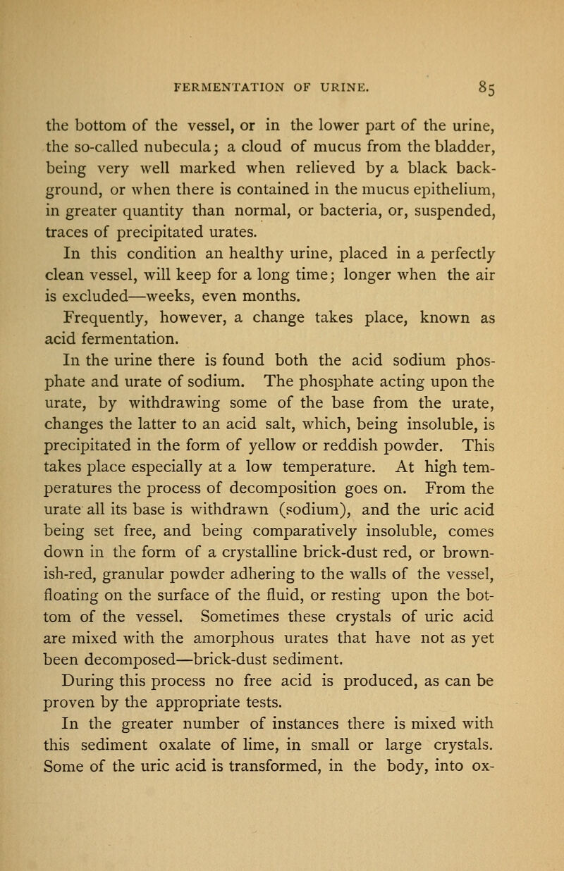 the bottom of the vessel, or in the lower part of the urine, the so-called nubecula; a cloud of mucus from the bladder, being very well marked when relieved by a black back- ground, or when there is contained in the mucus epithelium, in greater quantity than normal, or bacteria, or, suspended, traces of precipitated urates. In this condition an healthy urine, placed in a perfectly clean vessel, will keep for a long time; longer when the air is excluded—weeks, even months. Frequently, however, a change takes place, known as acid fermentation. In the urine there is found both the acid sodium phos- phate and urate of sodium. The phosphate acting upon the urate, by withdrawing some of the base from the urate, changes the latter to an acid salt, which, being insoluble, is precipitated in the form of yellow or reddish powder. This takes place especially at a low temperature. At high tem- peratures the process of decomposition goes on. From the urate all its base is withdrawn (sodium), and the uric acid being set free, and being comparatively insoluble, comes down in the form of a crystalline brick-dust red, or brown- ish-red, granular powder adhering to the walls of the vessel, floating on the surface of the fluid, or resting upon the bot- tom of the vessel. Sometimes these crystals of uric acid are mixed with the amorphous urates that have not as yet been decomposed—brick-dust sediment. During this process no free acid is produced, as can be proven by the appropriate tests. In the greater number of instances there is mixed with this sediment oxalate of lime, in small or large crystals. Some of the uric acid is transformed, in the body, into ox-