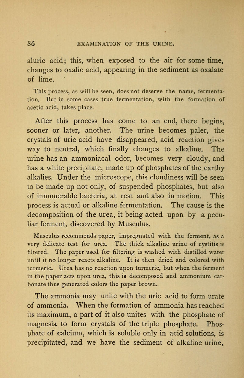 aluric acid; this, when exposed to the air for some time, changes to oxaUc acid, appearing in the sediment as oxalate of lime. This process, as will be seen, does not deserve the name, fermenta- tion. But in some cases true fermentation, with the formation of acetic acid, takes place. After this process has come to an end, there begins, sooner or later, another. The urine becomes paler, the crystals of uric acid have disappeared, acid reaction gives way to neutral, which finally changes to alkaline. The urine has an ammoniacal odor, becomes very cloudy, and has a white precipitate, made up of phosphates of the earthy alkalies. Under the microscope, this cloudiness will be seen to be made up not only, of suspended phosphates, but also of innumerable bacteria, at rest and also in motion. This process is actual or alkaline fermentation. The cause is the decomposition of the urea, it being acted upon by a pecu- liar ferment, discovered by Musculus. Musculus recommends paper, impregnated with the ferment, as a very delicate test for urea. The thick alkaline urine of cystitis is filtered. The paper used for filtering is washed with distilled water until it no longer reacts alkaline. It is then dried and colored with turmeric. Urea has no reaction upon turmeric, but when the ferment in the paper acts upon urea, this is decomposed and ammonium car- bonate thus generated colors the paper brown. The ammonia may unite with the uric acid to form urate of ammonia. When the formation of ammonia has reached its maximum, a part of it also unites with the phosphate of magnesia to form crystals of the triple phosphate. Phos- phate of calcium, which is soluble only in acid solutions, is precipitated, and we have the sediment of alkaline urine.