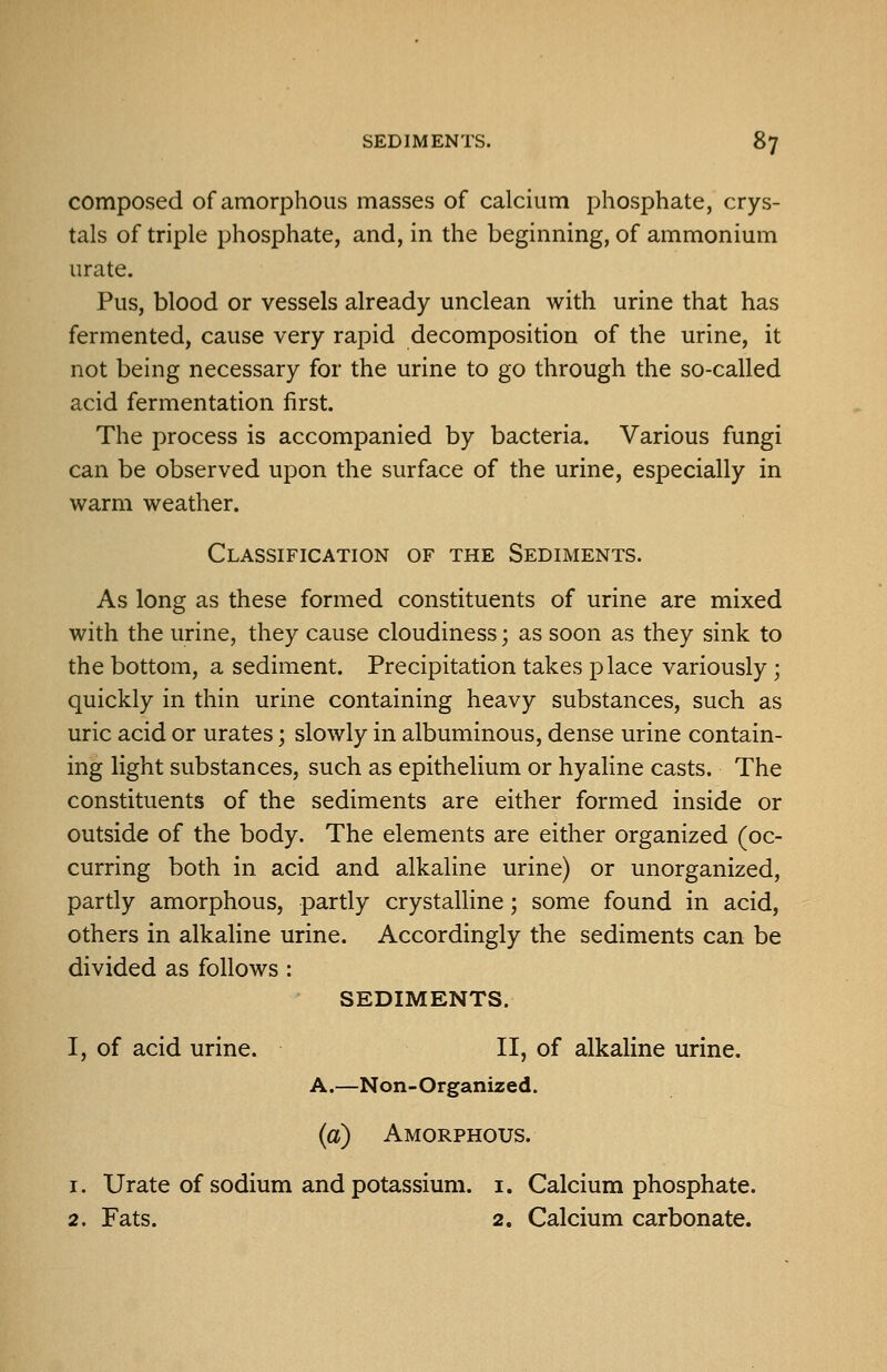 composed of amorphous masses of calcium phosphate, crys- tals of triple phosphate, and, in the beginning, of ammonium urate. Pus, blood or vessels already unclean with urine that has fermented, cause very rapid decomposition of the urine, it not being necessary for the urine to go through the so-called acid fermentation first. The process is accompanied by bacteria. Various fungi can be observed upon the surface of the urine, especially in warm weather. Classification of the Sediments. As long as these formed constituents of urine are mixed with the urine, they cause cloudiness; as soon as they sink to the bottom, a sediment. Precipitation takes place variously; quickly in thin urine containing heavy substances, such as uric acid or urates; slowly in albuminous, dense urine contain- ing light substances, such as epithelium or hyaline casts. The constituents of the sediments are either formed inside or outside of the body. The elements are either organized (oc- curring both in acid and alkaline urine) or unorganized, partly amorphous, partly crystalline; some found in acid, others in alkaline urine. Accordingly the sediments can be divided as follows : SEDIMENTS. I, of acid urine. II, of alkaline urine. A.—Non-Organized. (a) Amorphous. 1. Urate of sodium and potassium, i. Calcium phosphate. 2. Fats. 2. Calcium carbonate.