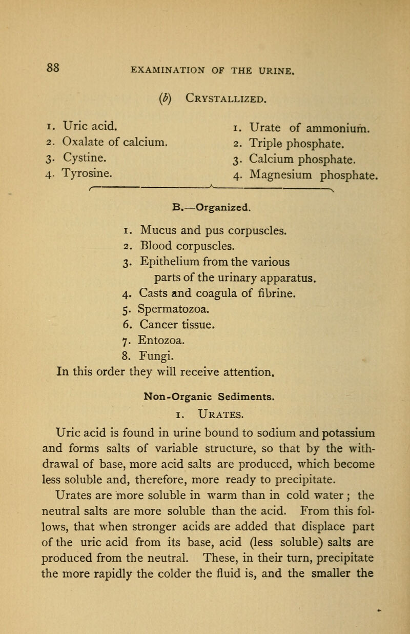 {b) Crystallized. 1. Uric acid. i. Urate of ammonium. 2. Oxalate of calcium. 2. Triple phosphate. 3. Cystine. 3. Calcium phosphate. 4. Tyrosine. 4. Magnesium phosphate. f \ B.—Organized. 1. Mucus and pus corpuscles. 2. Blood corpuscles. 3. Epithelium from the various parts of the urinary apparatus. 4. Casts and coagula of fibrine. 5. Spermatozoa. 6. Cancer tissue. 7. Entozoa. 8. Fungi. In this order they will receive attention, Non-Organic Sediments. I. Urates. Uric acid is found in urine bound to sodium and potassium and forms salts of variable structure, so that by the with- drawal of base, more acid salts are produced, which become less soluble and, therefore, more ready to precipitate. Urates are more soluble in warm than in cold water ; the neutral salts are more soluble than the acid. From this fol- lows, that when stronger acids are added that displace part of the uric acid from its base, acid (less soluble) salts are produced from the neutral. These, in their turn, precipitate the more rapidly the colder the fluid is, and the smaller the