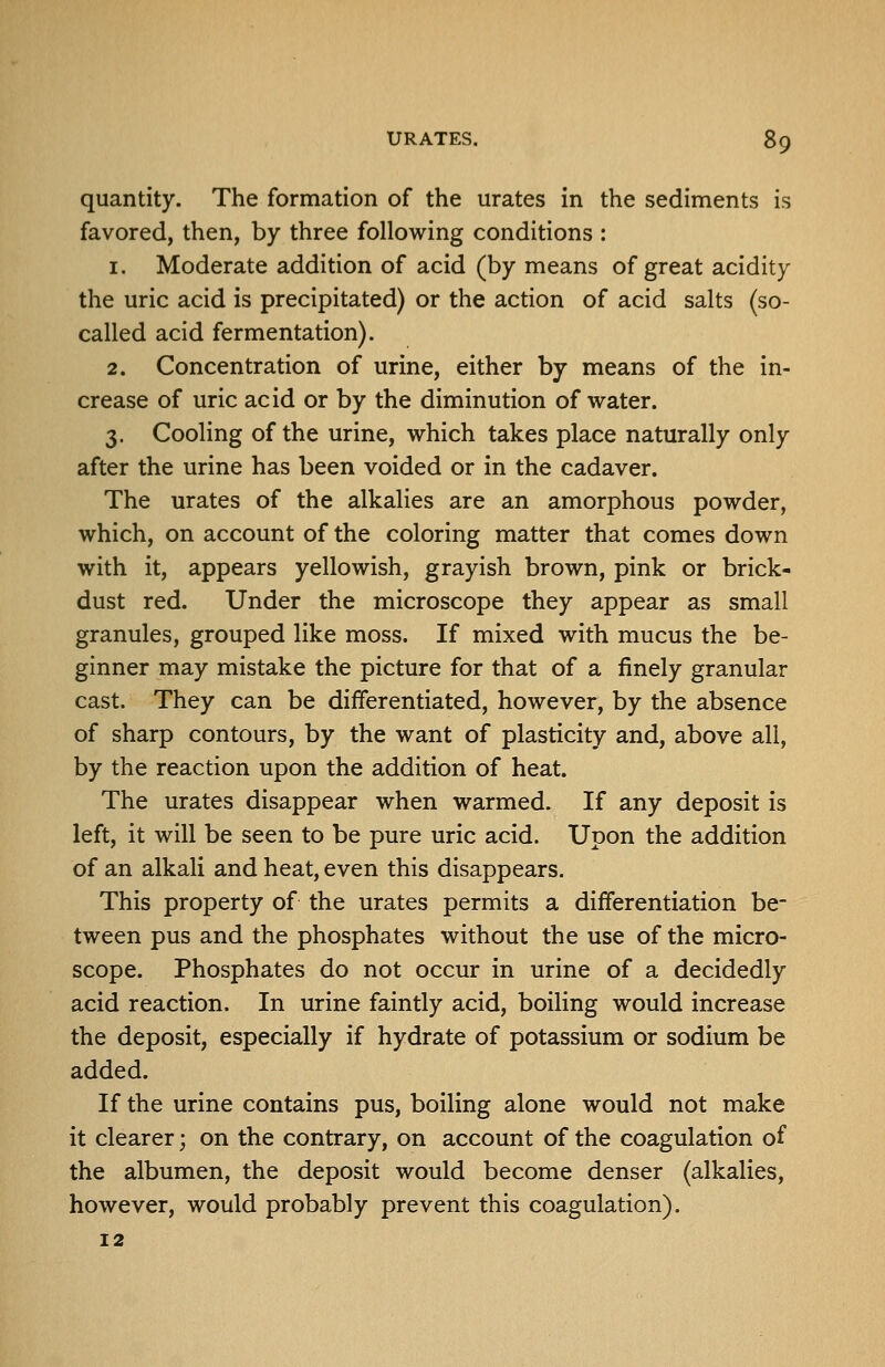 quantity. The formation of the urates in the sediments is favored, then, by three following conditions : 1. Moderate addition of acid (by means of great acidity the uric acid is precipitated) or the action of acid salts (so- called acid fermentation). 2. Concentration of urine, either by means of the in- crease of uric acid or by the diminution of water. 3. Cooling of the urine, which takes place naturally only after the urine has been voided or in the cadaver. The urates of the alkalies are an amorphous powder, which, on account of the coloring matter that comes down with it, appears yellowish, grayish brown, pink or brick- dust red. Under the microscope they appear as small granules, grouped like moss. If mixed with mucus the be- ginner may mistake the picture for that of a finely granular cast. They can be differentiated, however, by the absence of sharp contours, by the want of plasticity and, above all, by the reaction upon the addition of heat. The urates disappear when warmed. If any deposit is left, it will be seen to be pure uric acid. Upon the addition of an alkali and heat, even this disappears. This property of the urates permits a differentiation be- tween pus and the phosphates without the use of the micro- scope. Phosphates do not occur in urine of a decidedly acid reaction. In urine faintly acid, boiling would increase the deposit, especially if hydrate of potassium or sodium be added. If the urine contains pus, boiling alone would not make it clearer; on the contrary, on account of the coagulation of the albumen, the deposit would become denser (alkalies, however, would probably prevent this coagulation). 12