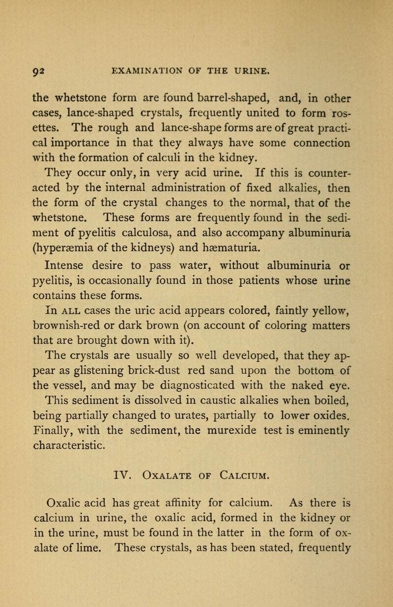 the whetstone form are found barrel-shaped, and, in other cases, lance-shaped crystals, frequently united to form ros- ettes. The rough and lance-shape forms are of great practi- cal importance in that they always have some connection with the formation of calculi in the kidney. They occur only, in very acid urine. If this is counter- acted by the internal administration of fixed alkalies, then the form of the crystal changes to the normal, that of the whetstone. These forms are frequently found in the sedi- ment of pyelitis calculosa, and also accompany albuminuria (hyperaemia of the kidneys) and haematuria. Intense desire to pass water, without albuminuria or pyelitis, is occasionally found in those patients whose urine contains these forms. In ALL cases the uric acid appears colored, faintly yellow, brownish-red or dark brown (on account of coloring matters that are brought down with it). The crystals are usually so well developed, that they ap- pear as glistening brick-dust red sand upon the bottom of the vessel, and may be diagnosticated with the naked eye. This sediment is dissolved in caustic alkalies when boiled, being partially changed to urates, partially to lower oxides. Finally, with the sediment, the murexide test is eminently characteristic. IV. Oxalate of Calcium. Oxalic acid has great affinity for calcium. As there is calcium in urine, the oxalic acid, formed in the kidney or in the urine, must be found in the latter in the form of ox- alate of lime. These crystals, as has been stated, frequently