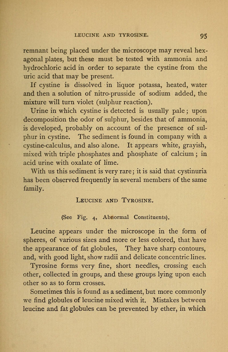 remnant being placed under the microscope may reveal hex- agonal plates, but these must be tested with ammonia and hydrochloric acid in order to separate the cystine from the uric acid that may be present. If cystine is dissolved in liquor potassa, heated, water and then a solution of nitro-prusside of sodium added, the mixture will turn violet (sulphur reaction). Urine in which cystine is detected is usually pale; upon decomposition the odor of sulphur, besides that of ammonia, is developed, probably on account of the presence of sul- phur in cystine. The sediment is found in company with a cystine-calculus, and also alone. It appears white, grayish, mixed with triple phosphates and phosphate of calcium; in acid urine with oxalate of lime. With us this sediment is very rare; it is said that cystinuria has been observed frequently in several members of the same family. Leucine and Tyrosine. (See Fig. 4, Abnormal Constituents). Leucine appears under the microscope in the form of spheres, of various sizes and more or less colored, that have the appearance of fat globules. They have sharp contours, and, with good light, show radii and delicate concentric lines. Tyrosine forms very fine, short needles, crossing each other, collected in groups, and these groups lying upon each other so as to form crosses. Sometimes this is found as a sediment, but more commonly we find globules of leucine mixed with it. Mistakes between leucine and fat globules can be prevented by ether, in which
