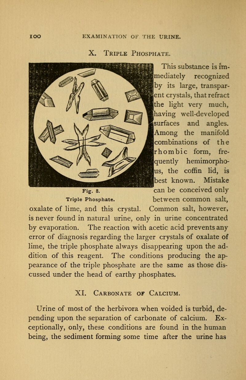 X. Triple Phosphate. This substance is im- mediately recognized by its large, transpar- ent crystals, that refract the light very much, having well-developed surfaces and angles. Among the manifold combinations of the rhombic form, fre- quently hemimorpho- us, the coffin lid, is [best known. Mistake Fig. 8. can be conceived only Triple Phosphate. between common salt, oxalate of lime, and this crystal. Common salt, however, is never found in natural urine, only in urine concentrated by evaporation. The reaction with acetic acid prevents any error of diagnosis regarding the larger crystals of oxalate of lime, the triple phosphate always disappearing upon the ad- dition of this reagent. The conditions producing the ap- pearance of the triple phosphate are the same as those dis- cussed under the head of earthy phosphates. XI. Carbonate of Calcium. Urine of most of the herbivora when voided is turbid, de- pending upon the separation of carbonate of calcium. Ex- ceptionally, only, these conditions are found in the human being, the sediment forming some time after the urine has