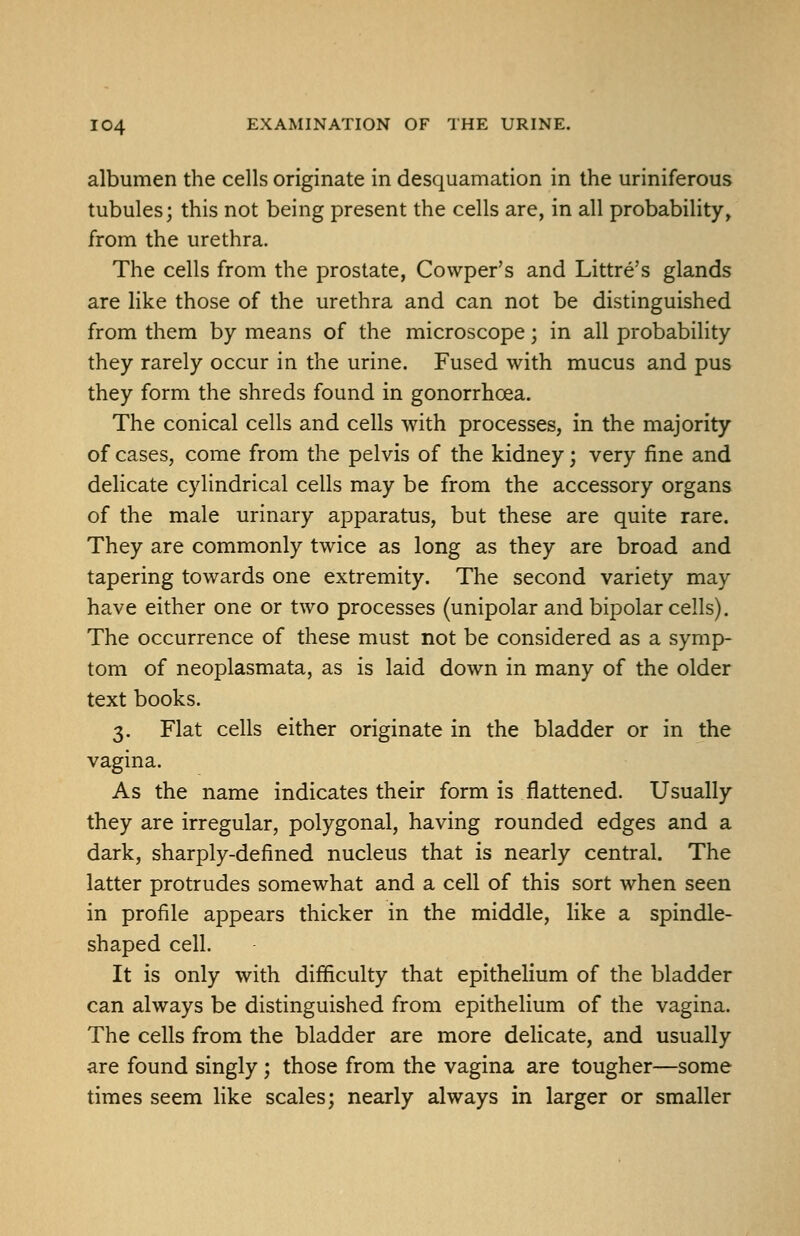 albumen the cells originate in desquamation in the uriniferous tubules; this not being present the cells are, in all probability, from the urethra. The cells from the prostate, Cowper's and Littre's glands are like those of the urethra and can not be distinguished from them by means of the microscope; in all probability they rarely occur in the urine. Fused with mucus and pus they form the shreds found in gonorrhoea. The conical cells and cells with processes, in the majority of cases, come from the pelvis of the kidney; very fine and delicate cylindrical cells may be from the accessory organs of the male urinary apparatus, but these are quite rare. They are commonly twice as long as they are broad and tapering towards one extremity. The second variety may have either one or two processes (unipolar and bipolar cells). The occurrence of these must not be considered as a symp- tom of neoplasmata, as is laid down in many of the older text books. 3. Flat cells either originate in the bladder or in the vagina. As the name indicates their form is flattened. Usually they are irregular, polygonal, having rounded edges and a dark, sharply-defined nucleus that is nearly central. The latter protrudes somewhat and a cell of this sort when seen in profile appears thicker in the middle, like a spindle- shaped cell. It is only with difficulty that epithelium of the bladder can always be distinguished from epithelium of the vagina. The cells from the bladder are more delicate, and usually are found singly ; those from the vagina are tougher—some times seem like scales; nearly always in larger or smaller