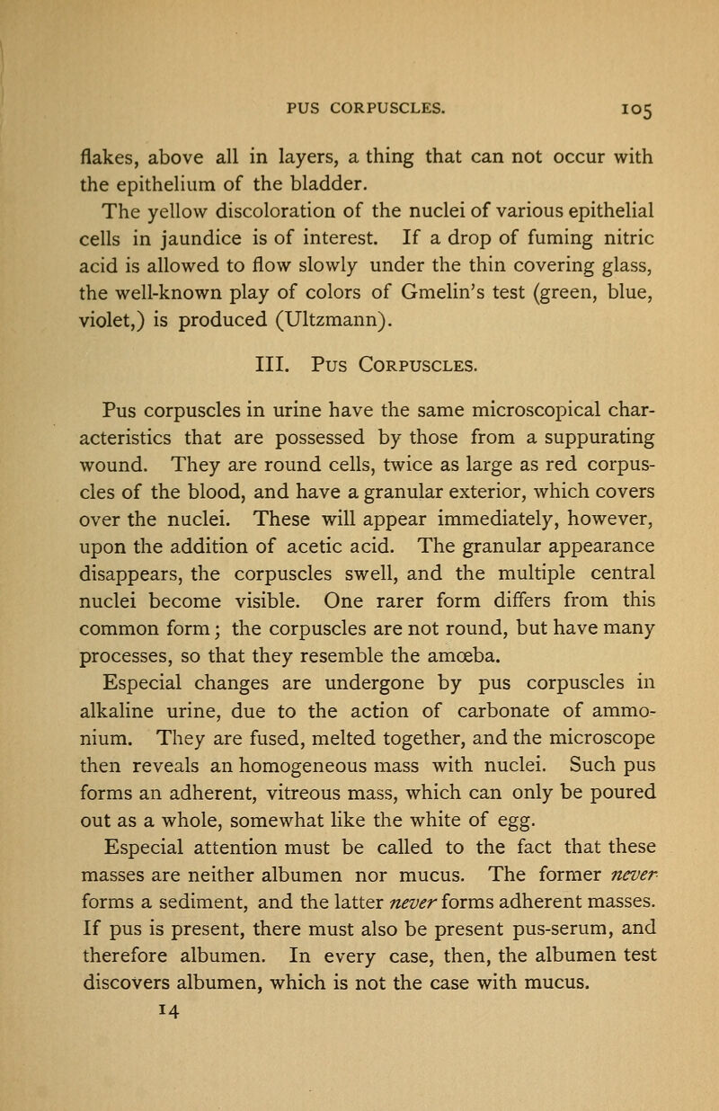 flakes, above all in layers, a thing that can not occur with the epithelium of the bladder. The yellow discoloration of the nuclei of various epithelial cells in jaundice is of interest. If a drop of fuming nitric acid is allowed to flow slowly under the thin covering glass, the well-known play of colors of Gmelin's test (green, blue, violet,) is produced (Ultzmann). III. Pus Corpuscles. Pus corpuscles in urine have the same microscopical char- acteristics that are possessed by those from a suppurating wound. They are round cells, twice as large as red corpus- cles of the blood, and have a granular exterior, which covers over the nuclei. These will appear immediately, however, upon the addition of acetic acid. The granular appearance disappears, the corpuscles swell, and the multiple central nuclei become visible. One rarer form differs from this common form; the corpuscles are not round, but have many processes, so that they resemble the amoeba. Especial changes are undergone by pus corpuscles in alkaline urine, due to the action of carbonate of ammo- nium. They are fused, melted together, and the microscope then reveals an homogeneous mass with nuclei. Such pus forms an adherent, vitreous mass, which can only be poured out as a whole, somewhat like the white of egg. Especial attention must be called to the fact that these masses are neither albumen nor mucus. The former never- forms a sediment, and the latter never forms adherent masses. If pus is present, there must also be present pus-serum, and therefore albumen. In every case, then, the albumen test discovers albumen, which is not the case with mucus. 14