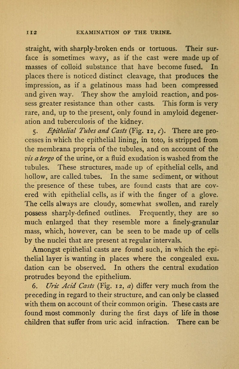 Straight, with sharply-broken ends or tortuous. Their sur- face is sometimes wavy, as if the cast were made up of masses of colloid substance that have become fused. In places there is noticed distinct cleavage, that produces the impression, as if a gelatinous mass had been compressed and given way. They show the amyloid reaction, and pos- sess greater resistance than other casts. This form is very rare, and, up to the present, only found in amyloid degener- ation and tuberculosis of the kidney. 5. Epithelial Tubes and Casts (Fig. 12, ^). There are pro- cesses in which the epithelial lining, in toto, is stripped from the membrana propria of the tubules, and on account of the vis a tergo of the urine, or a fluid exudation is washed from the tubules. These structures, made up of epithelial cells, and hollow, are called tubes. In the same sediment, or without the presence of these tubes, are found casts that are cov- ered with epithelial cells, as if with the finger of a glove. The cells always are cloudy, somewhat swollen, and rarely possess sharply-defined outlines. Frequently, they are so much enlarged that they resemble more a finely-granular mass, which, however, can be seen to be made up of cells by the nuclei that are present at regular intervals. Amongst epithelial casts are found such, in which the epi- thelial layer is wanting in places where the congealed exu. dation can be observed. In others the central exudation protrudes beyond the epithelium. 6. Uric Acid Casts (Fig. 12, «) differ very much from the preceding in regard to their structure, and can only be classed with them on account of their common origin. These casts are found most commonly during the first days of life in those children that suffer from uric acid infraction. There can be