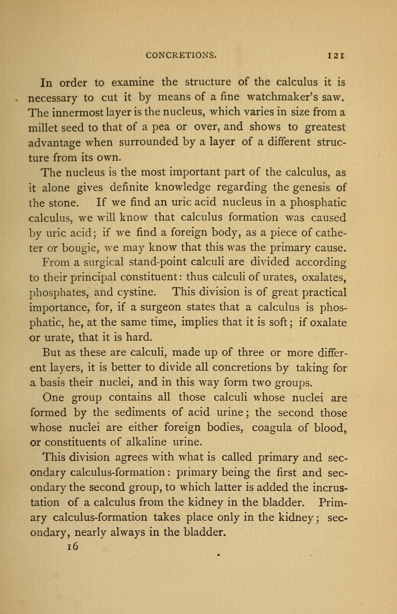 In order to examine the structure of the calculus it is necessary to cut it by means of a fine watchmaker's saw. The innermost layer is the nucleus, which varies in size from a millet seed to that of a pea or over, and shows to greatest advantage when surrounded by a layer of a different struc- ture from its own. The nucleus is the most important part of the calculus, as it alone gives definite knowledge regarding the genesis of the stone. If we find an uric acid nucleus in a phosphatic calculus, we will know that calculus formation was caused by uric acid; if we find a foreign body, as a piece of cathe- ter or bougie, we may know that this was the primary cause. From a surgical stand-point calculi are divided according to their principal constituent: thus calculi of urates, oxalates, phosphates, and cystine. This division is of great practical importance, for, if a surgeon states that a calculus is phos- phatic, he, at the same time, impUes that it is soft; if oxalate or urate, that it is hard. But as these are calculi, made up of three or more differ- ent layers, it is better to divide all concretions by taking for a basis their nuclei, and in this way form two groups. One group contains all those calculi whose nuclei are formed by the sediments of acid urine; the second those whose nuclei are either foreign bodies, coagula of blood, or constituents of alkaline urine. This division agrees with what is called primary and sec- ondary calculus-formation: primary being the first and sec- ondary the second group, to which latter is added the incrus- tation of a calculus from the kidney in the bladder. Prim- ary calculus-formation takes place only in the kidney; sec- ondary, nearly always in the bladder. i6