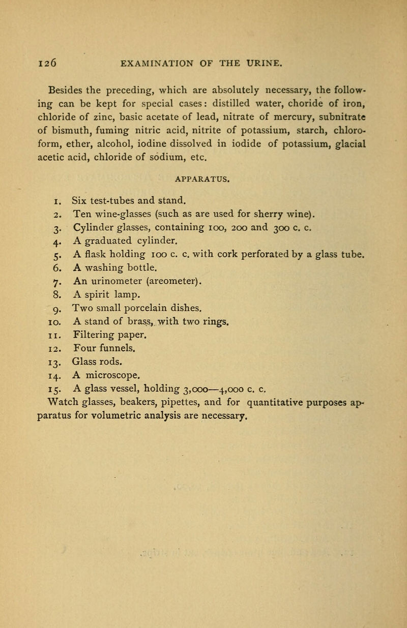 Besides the preceding, which are absolutely necessary, the follow- ing can be kept for special cases: distilled water, choride of iron, chloride of zinc, basic acetate of lead, nitrate of mercury, subnitrate of bismuth, fuming nitric acid, nitrite of potassium, starch, chloro- form, ether, alcohol, iodine dissolved in iodide of potassium, glacial acetic acid, chloride of sodium, etc. APPARATUS. Six test-tubes and stand. Ten wine-glasses (such as are used for sherry wine). Cylinder glasses, containing loo, 200 and 300 c. c. A graduated cylinder. A flask holding 100 c. c. with cork perforated by a glass tube. A washing bottle. An urinometer (areometer). A spirit lamp. Two small porcelain dishes. A stand of brass,, with two rings. Filtering paper. Four funnels. Glass rods. A microscope. A glass vessel, holding 3,ccx)—4,000 c. c. Watch glasses, beakers, pipettes, and for quantitative purposes af>- paratus for volumetric analysis are necessary.