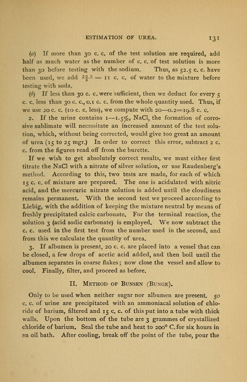 (a) If more than 30 c. c. of the test solution are required, add half as much water as the number of c. c. of test solution is more than 30 before testing with the sodium. Thus, as 52.5 c. c. have been used, wc add -^|^- =11 c. c. of water to the mixture before testing with soda. (d) If less than 30 c. c. were sufficient, then we deduct for every 5 c. c. less than 30 c. c, o.i c. c. from the whole quantity used. Thus, if we use 20 0. c. (10 c c. less), we compute with 20—0.2=19.8 c. c. 2. If the urine contains i—1.5^, NaCl, the formation of corro- sive sublimate will necessitate an increased amount of the test solu- tion, which, without being corrected, would give too great an amount of urea (15 to 25 mgr.) In order to correct this error, subtract 2 c. c. from the figures read off from the burette. If we wish to get absolutely correct results, we must either first titrate the NaCl with a nitrate of silver solution, or use Raudenberg's method. According to this, two tests are made, for each of which 15 c. c. of mixture are prepared. The one is acidulated with nitric acid, and the mercuric nitrate solution is added until the cloudiness remains permanent. With the second test we proceed according to Liebig, with the addition of keeping the mixture neutral by means of freshly precipitated calcic carbonate. For the terminal reaction, the solution 3 (acid sodic carbonate) is employed. We now subtract the c. c. used in the first test from the number used in the second, and from this we calculate the quantity of urea. 3. If albumen is present, 20 c. c. are placed into a vessel that can be closed, a few drops of acetic acid added, and then boil until the albumen separates in coarse flakes; now close the vessel and allow to cool. Finally, filter, and proceed as before. II. Method of Bunsen (Bunge). Only to be used when neither sugar nor albumen are present. 50 c. c. of urine are precipitated with an ammoniacal solution of chlo- ride of barium, filtered and 15 c. c. of this put into a tube with thick walls. Upon the bottom of the tube are 3 grammes of crystallized chloride of barium. Seal the tube and heat to 200° C. for six hours in an oil bath. After cooling, break off the point of the tube, pour the