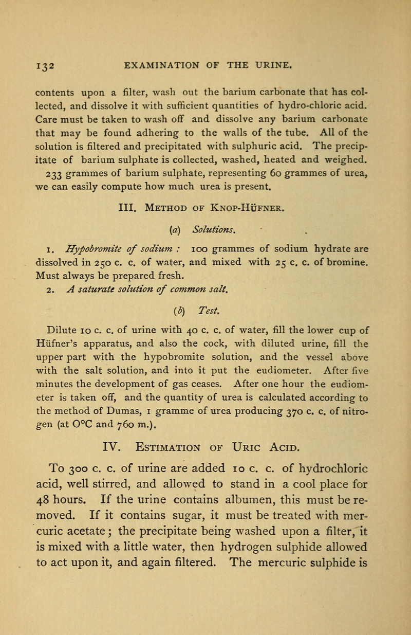 contents upon a filter, wash out the barium carbonate that has col- lected, and dissolve it with sufficient quantities of hydro-chloric acid. Care must be taken to wash off and dissolve any barium carbonate that may be found adhering to the walls of the tube. All of the solution is filtered and precipitated with sulphuric acid. The precip- itate of barium sulphate is collected, washed, heated and weighed. 233 grammes of barium sulphate, representing 60 grammes of urea, we can easily compute how much urea is present. III. Method of Knop-Hufner. {a) Solutions. 1. Hypobromite of sodium : 100 grammes of sodium hydrate are dissolved in 250 c. c. of water, and mixed with 25 c. c. of bromine. Must always be prepared fresh. 2. A saturate solution of common salt. {b) Test. Dilute 10 c. c. of urine with 40 c. c. of water, fill the lower cup of Hiifner's apparatus, and also the cock, with diluted urine, fill the upper part with the hypobromite solution, and the vessel above with the salt solution, and into it put the eudiometer. After five minutes the development of gas ceases. After one hour the eudiom- eter is taken off, and the quantity of urea is calculated according to the method of Dumas, i gramme of urea producing 370 c. c. of nitro- gen (at 0°C and 760 m.). IV. Estimation of Uric Acid. To 300 c. c. of urine are added 10 c. c. of hydrochloric acid, well stirred, and allowed to stand in a cool place for 48 hours. If the urine contains albumen, this must be re- moved. If it contains sugar, it must be treated with mer- curic acetate; the precipitate being washed upon a filter, it is mixed with a little water, then hydrogen sulphide allowed to act upon it, and again filtered. The mercuric sulphide is