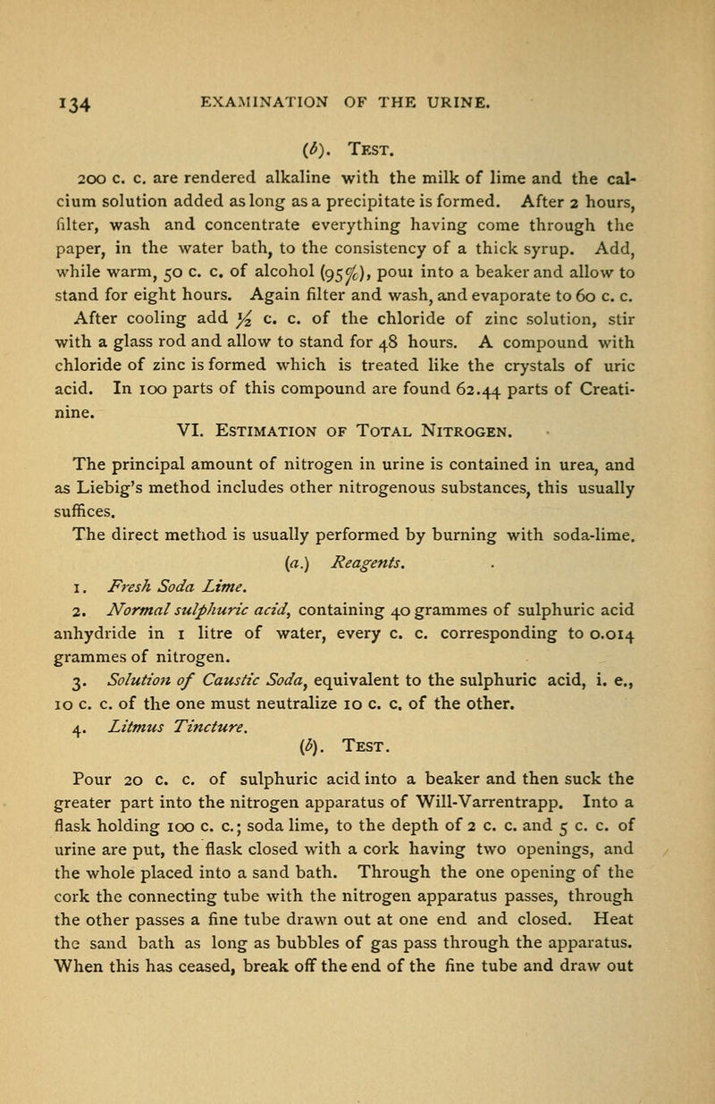 {d). Test. 200 c. c. are rendered alkaline with the milk of lime and the cal- cium solution added as long as a precipitate is formed. After 2 hours, filter, wash and concentrate everything having come through the paper, in the water bath, to the consistency of a thick syrup. Add, while warm, 50 c. c. of alcohol {95^), poui into a beaker and allow to stand for eight hours. Again filter and wash, and evaporate to 60 c. c. After cooling add j4, c« c. of the chloride of zinc solution, stir with a glass rod and allow to stand for 48 hours. A compound with chloride of zinc is formed which is treated like the crystals of uric acid. In 100 parts of this compound are found 62.44 P^rts of Creati- nine. VI. Estimation of Total Nitrogen. The principal amount of nitrogen in urine is contained in urea, and as Liebig's method includes other nitrogenous substances, this usually suffices. The direct method is usually performed by burning with soda-lime. {a.) Reagents. 1. Fi-esh Soda Lime. 2. Normal sulphuric acid, containing 40 grammes of sulphuric acid anhydride in i litre of water, every c. c. corresponding to 0.014 grammes of nitrogen. 3. Solution of Caustic Soda^ equivalent to the sulphuric acid, i. e., 10 c. c. of the one must neutralize 10 c. c. of the other. 4. Litmus Tincture. {b). Test. Pour 20 c. c. of sulphuric acid into a beaker and then suck the greater part into the nitrogen apparatus of Will-Varrentrapp. Into a flask holding 100 c. c; soda lime, to the depth of 2 c. c. and 5 c. c. of urine are put, the flask closed with a cork having two openings, and the whole placed into a sand bath. Through the one opening of the cork the connecting tube with the nitrogen apparatus passes, through the other passes a fine tube drawn out at one end and closed. Heat the sand bath as long as bubbles of gas pass through the apparatus. When this has ceased, break off the end of the fine tube and draw out