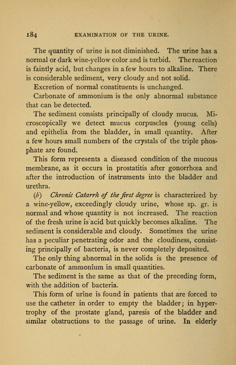 The quantity of urine is not diminished. The urine has a normal or dark wine-yellow color and is turbid. The reaction is faintly acid, but changes in a few hours to alkaline. There is considerable sediment, very cloudy and not solid. Excretion of normal constituents is unchanged. Carbonate of ammonium is the only abnormal substance that can be detected. The sediment consists principally of cloudy mucus. Mi- croscopically we detect mucus corpuscles (young cells) and epithelia from the bladder, in small quantity. After a few hours small numbers of the crystals of the triple phos- phate are found. This form represents a diseased condition of the mucous membrane, as it occurs in prostatitis after gonorrhoea and after the introduction of instruments into the bladder and urethra. ip) Chronic Catarrh of the first degree is characterized by a wine-yellow, exceedingly cloudy urine, whose sp. gr. is normal and whose quantity is not increased. The reaction of the fresh urine is acid but quickly becomes alkaline. The sediment is considerable and cloudy. Sometimes the urine has a peculiar penetrating odor and the cloudiness, consist- ing principally of bacteria, is never completely deposited. The only thing abnormal in the solids is the presence of carbonate of ammonium in small quantities. The sediment is the same as that of the preceding form, with the addition of bacteria. This form of urine is found in patients that are forced to use the catheter in order to empty the bladder; in hyper- trophy of the prostate gland, paresis of the bladder and similar obstructions to the passage of urine. In elderly