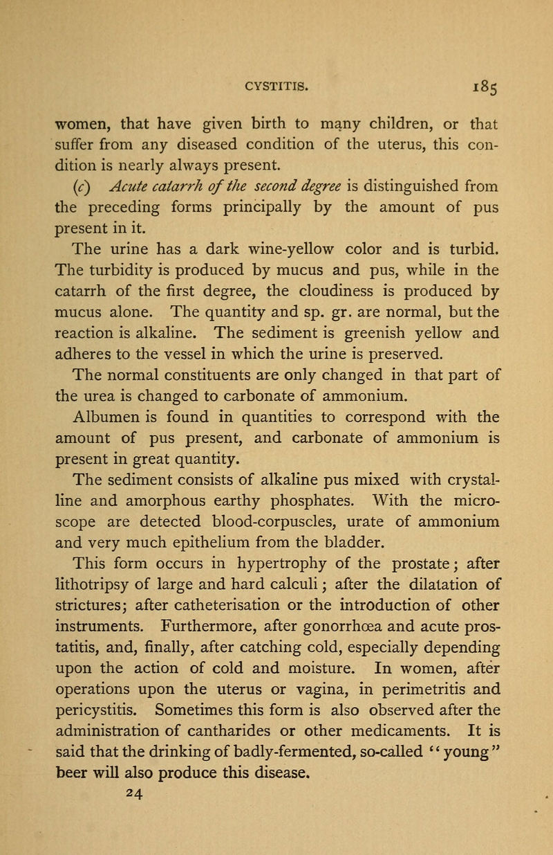 women, that have given birth to many children, or that suffer from any diseased condition of the uterus, this con- dition is nearly always present. (<:) Acute catarrh of the second degree is distinguished from the preceding forms principally by the amount of pus present in it. The urine has a dark wine-yellow color and is turbid. The turbidity is produced by mucus and pus, while in the catarrh of the first degree, the cloudiness is produced by mucus alone. The quantity and sp. gr. are normal, but the reaction is alkahne. The sediment is greenish yellow and adheres to the vessel in which the urine is preserved. The normal constituents are only changed in that part of the urea is changed to carbonate of ammonium. Albumen is found in quantities to correspond with the amount of pus present, and carbonate of ammonium is present in great quantity. The sediment consists of alkaline pus mixed with crystal- line and amorphous earthy phosphates. With the micro- scope are detected blood-corpuscles, urate of ammonium and very much epithelium from the bladder. This form occurs in hypertrophy of the prostate; after lithotripsy of large and hard calculi; after the dilatation of strictures; after catheterisation or the introduction of other instruments. Furthermore, after gonorrhoea and acute pros- tatitis, and, finally, after catching cold, especially depending upon the action of cold and moisture. In women, after operations upon the uterus or vagina, in perimetritis and pericystitis. Sometimes this form is also observed after the administration of cantharides or other medicaments. It is said that the drinking of badly-fermented, so-called * * young '* beer will also produce this disease. 24