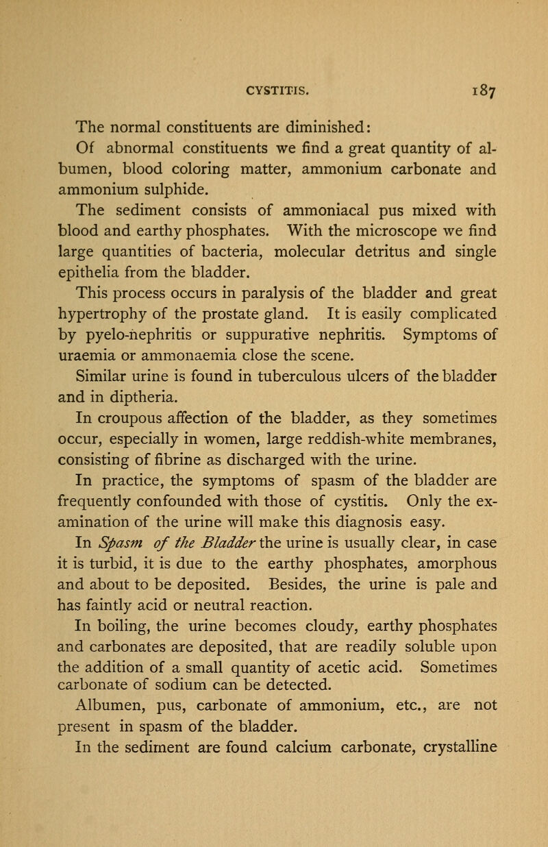 The normal constituents are diminished: Of abnormal constituents we find a great quantity of al- bumen, blood coloring matter, ammonium carbonate and ammonium sulphide. The sediment consists of ammoniacal pus mixed with blood and earthy phosphates. With the microscope we find large quantities of bacteria, molecular detritus and single epithelia from the bladder. This process occurs in paralysis of the bladder and great hypertrophy of the prostate gland. It is easily complicated by pyelo-hephritis or suppurative nephritis. Symptoms of uraemia or ammonaemia close the scene. Similar urine is found in tuberculous ulcers of the bladder and in diptheria. In croupous affection of the bladder, as they sometimes occur, especially in women, large reddish-white membranes, consisting of fibrine as discharged with the urine. In practice, the symptoms of spasm of the bladder are frequently confounded with those of cystitis. Only the ex- amination of the urine will make this diagnosis easy. In Spasm of the Bladder the urine is usually clear, in case it is turbid, it is due to the earthy phosphates, amorphous and about to be deposited. Besides, the urine is pale and has faintly acid or neutral reaction. In boiling, the urine becomes cloudy, earthy phosphates and carbonates are deposited, that are readily soluble upon the addition of a small quantity of acetic acid. Sometimes carbonate of sodium can be detected. Albumen, pus, carbonate of ammonium, etc., are not present in spasm of the bladder. In the sediment are found calcium carbonate, crystalline